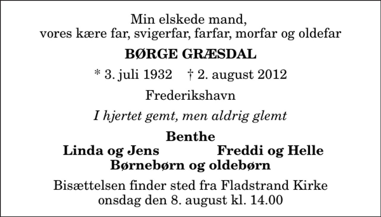<p>Min elskede mand, vores kære far, svigerfar, farfar, morfar og oldefar<br />Børge Græsdal<br />* 3. juli 1932 ✝ 2. august 2012<br />Frederikshavn<br />I hjertet gemt, men aldrig glemt<br />Benthe<br />Linda og Jens<br />Freddi og Helle<br />Bisættelsen finder sted fra Fladstrand Kirke onsdag den 8. august kl. 14.00</p>