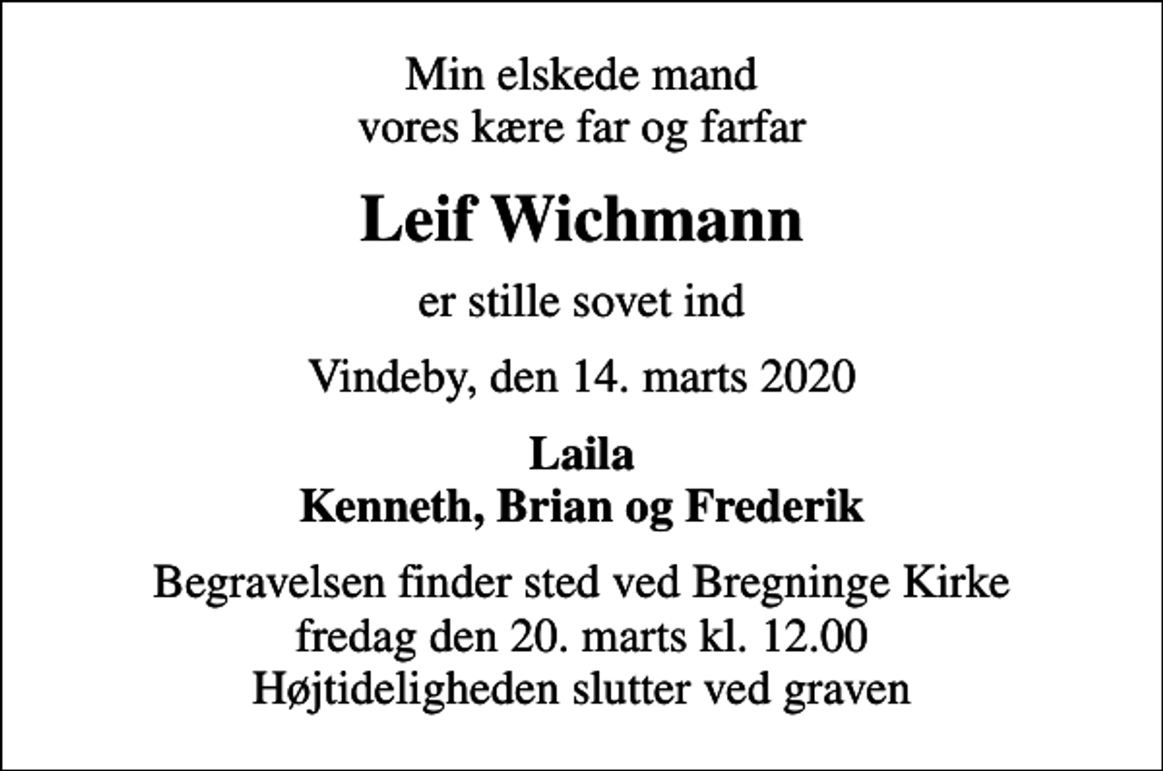 <p>Min elskede mand vores kære far og farfar<br />Leif Wichmann<br />er stille sovet ind<br />Vindeby, den 14. marts 2020<br />Laila Kenneth, Brian og Frederik<br />Begravelsen finder sted ved Bregninge Kirke fredag den 20. marts kl. 12.00 Højtideligheden slutter ved graven</p>