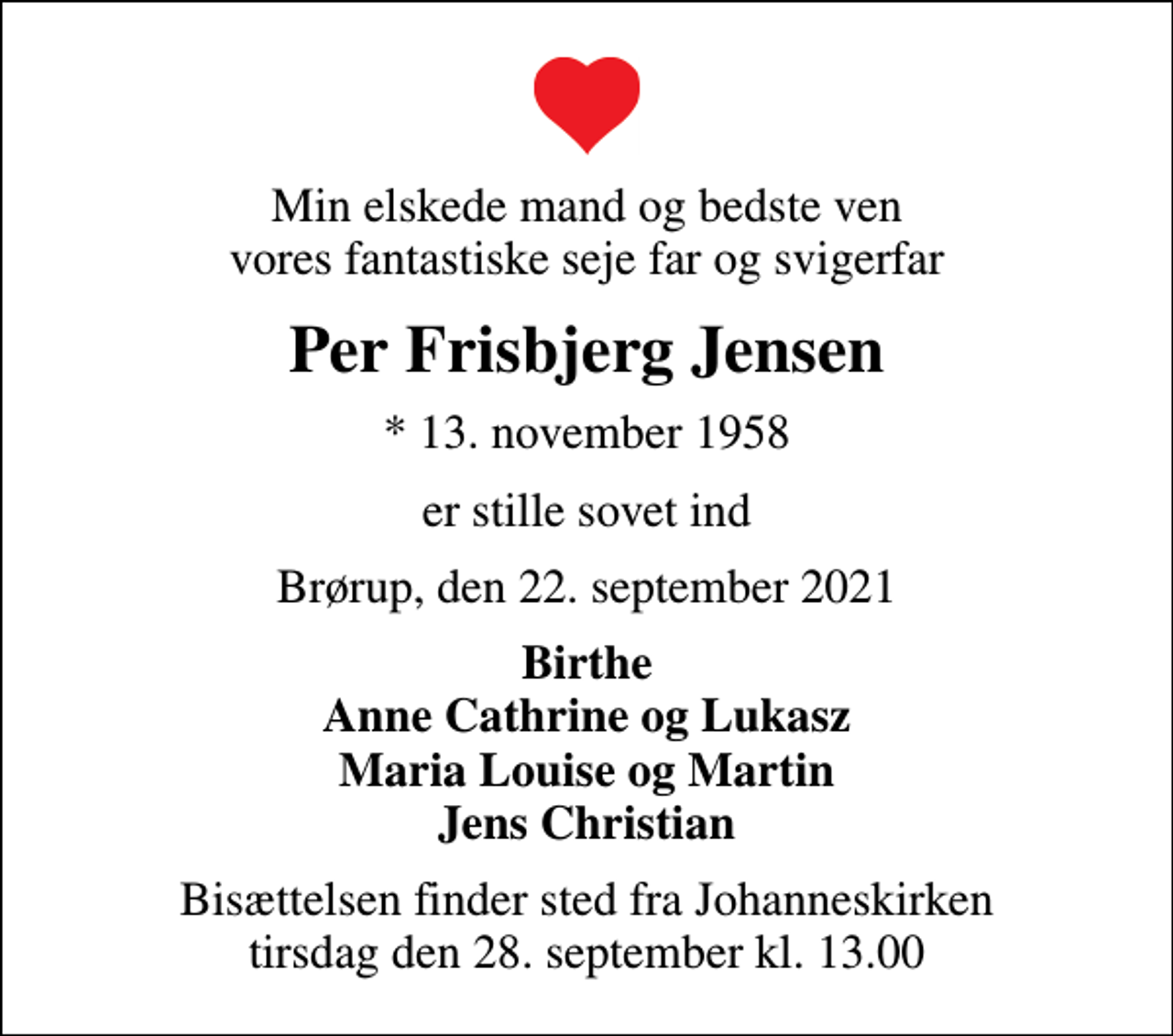 <p>Min elskede mand og bedste ven vores fantastiske seje far og svigerfar<br />Per Frisbjerg Jensen<br />* 13. november 1958<br />er stille sovet ind<br />Brørup, den 22. september 2021<br />Birthe Anne Cathrine og Lukasz Maria Louise og Martin Jens Christian<br />Bisættelsen finder sted fra Johanneskirken tirsdag den 28. september kl. 13.00</p>