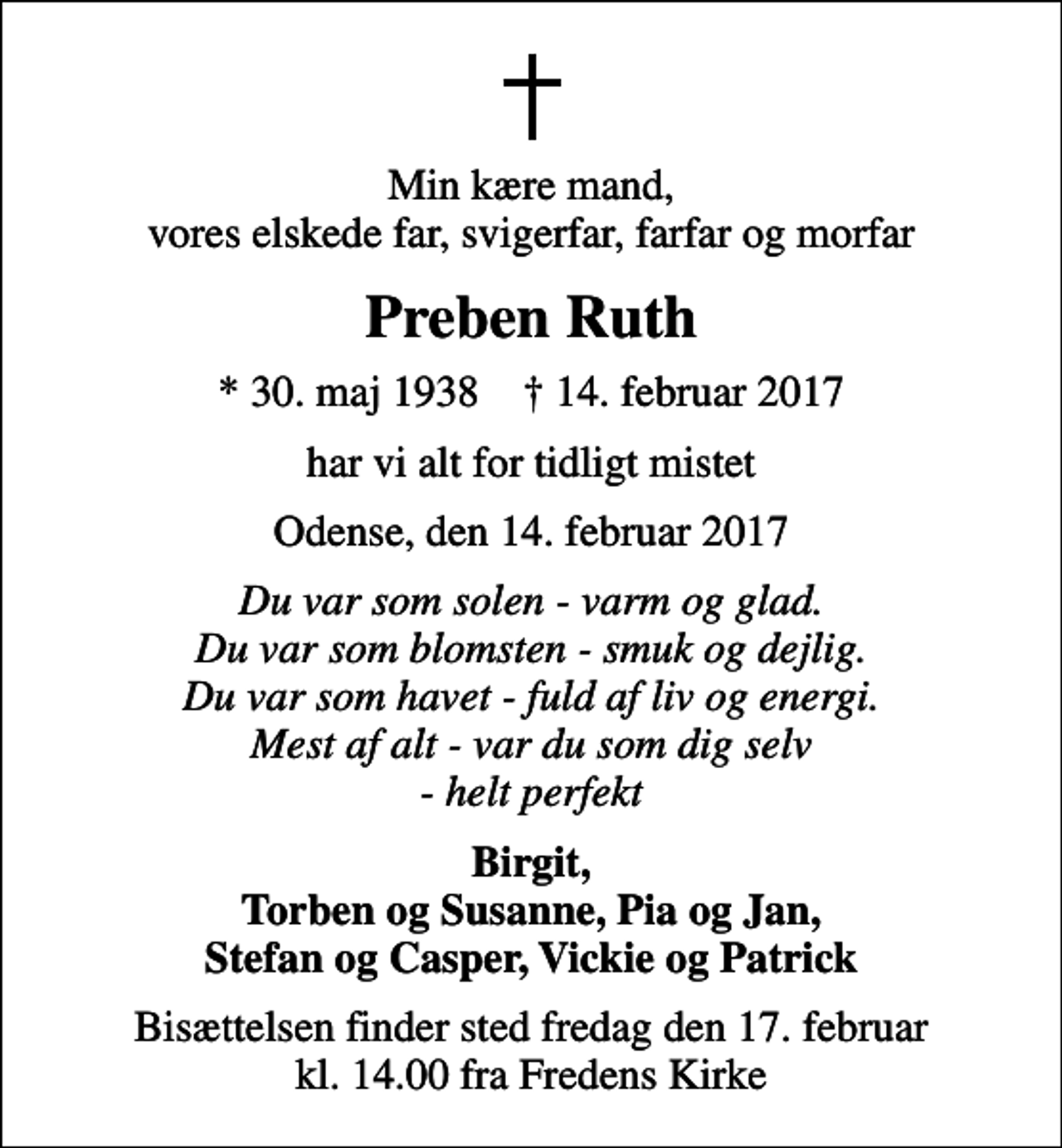 <p>Min kære mand, vores elskede far, svigerfar, farfar og morfar<br />Preben Ruth<br />* 30. maj 1938 ✝ 14. februar 2017<br />har vi alt for tidligt mistet<br />Odense, den 14. februar 2017<br />Du var som solen - varm og glad. Du var som blomsten - smuk og dejlig. Du var som havet - fuld af liv og energi. Mest af alt - var du som dig selv - helt perfekt<br />Birgit, Torben og Susanne, Pia og Jan, Stefan og Casper, Vickie og Patrick<br />Bisættelsen finder sted fredag den 17. februar kl. 14.00 fra Fredens Kirke</p>
