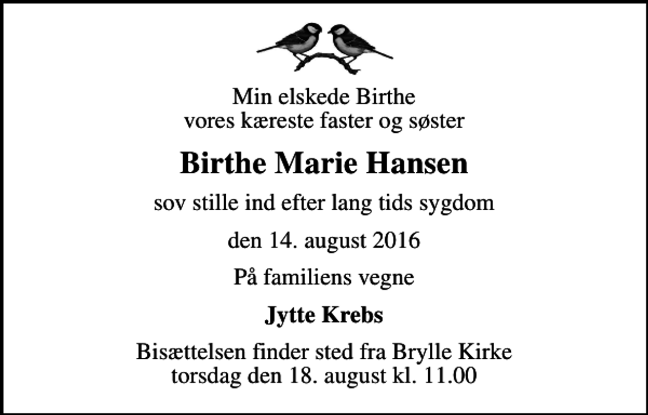 <p>Min elskede Birthe vores kæreste faster og søster<br />Birthe Marie Hansen<br />sov stille ind efter lang tids sygdom<br />den 14. august 2016<br />På familiens vegne<br />Jytte Krebs<br />Bisættelsen finder sted fra Brylle Kirke torsdag den 18. august kl. 11.00</p>
