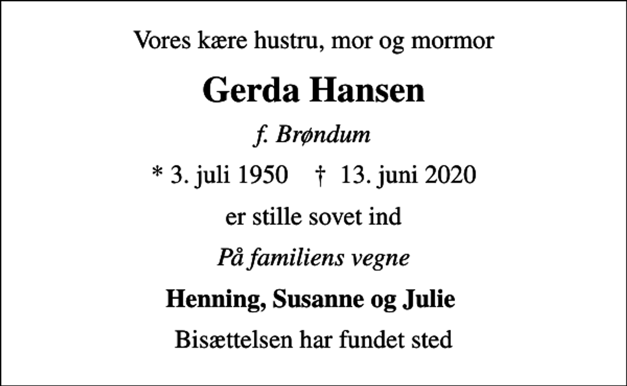 <p>Vores kære hustru, mor og mormor<br />Gerda Hansen<br />f. Brøndum<br />* 3. juli 1950 ✝ 13. juni 2020<br />er stille sovet ind<br />På familiens vegne<br />Henning, Susanne og Julie<br />Bisættelsen har fundet sted</p>