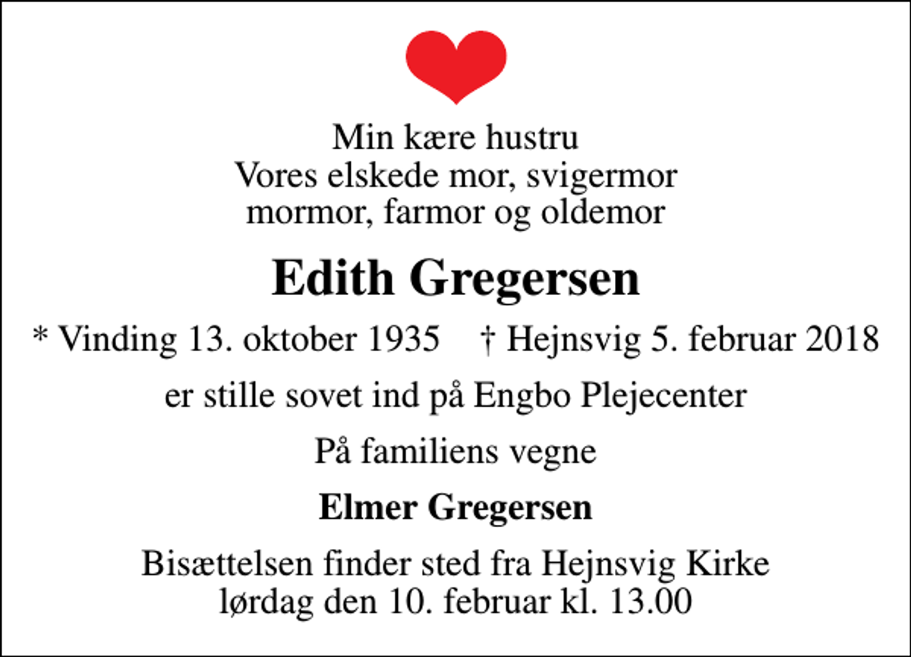 <p>Min kære hustru Vores elskede mor, svigermor mormor, farmor og oldemor<br />Edith Gregersen<br />* Vinding 13. oktober 1935 ✝ Hejnsvig 5. februar 2018<br />er stille sovet ind på Engbo Plejecenter<br />På familiens vegne<br />Elmer Gregersen<br />Bisættelsen finder sted fra Hejnsvig Kirke lørdag den 10. februar kl. 13.00</p>