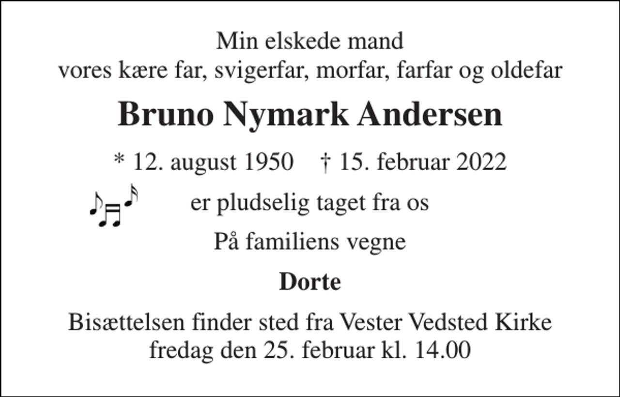 <p>Min elskede mand vores kære far, svigerfar, morfar, farfar og oldefar<br />Bruno Nymark Andersen<br />*​ 12. august 1950​ †​ 15. februar 2022<br />er pludselig taget fra os<br />På familiens vegne<br />Dorte<br />Bisættelsen​ finder sted fra Vester Vedsted Kirke​ fredag den 25. februar​ kl. 14.00</p>