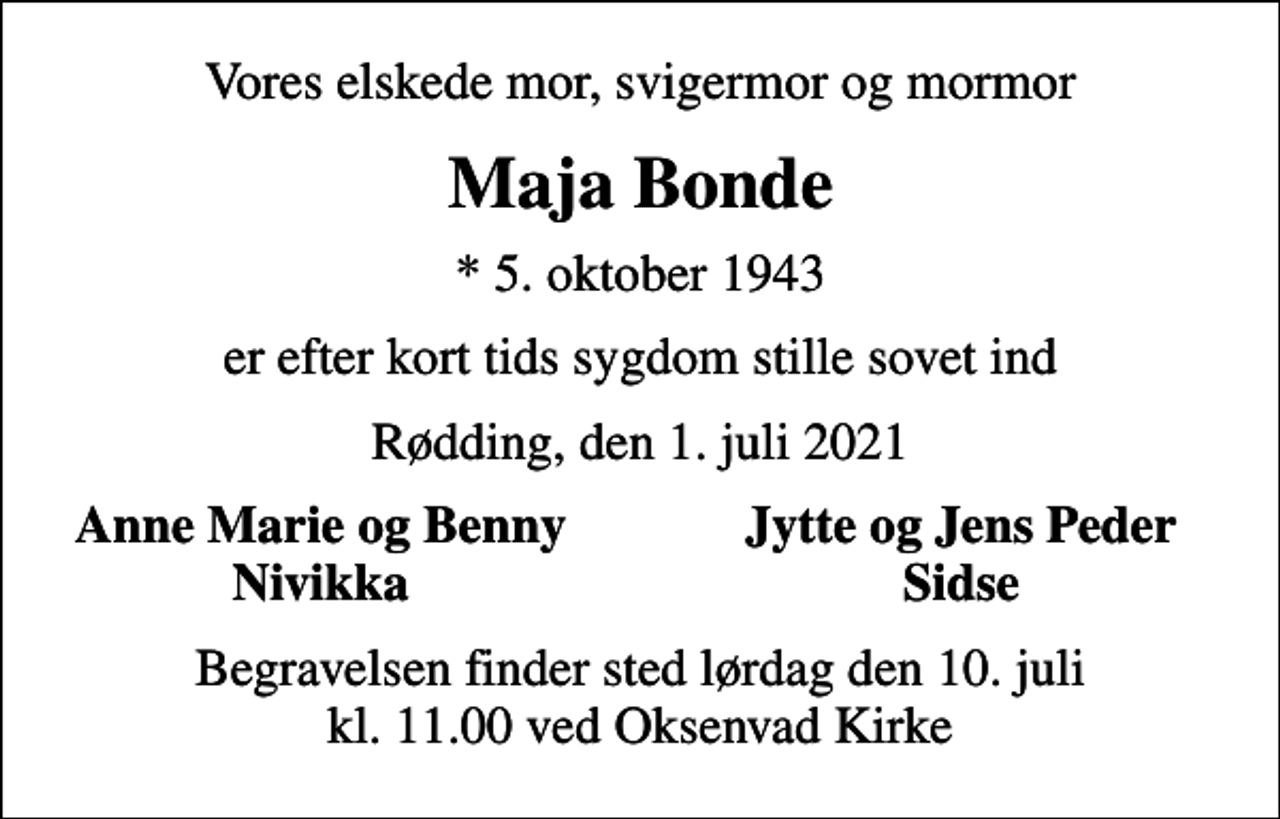 <p>Vores elskede mor, svigermor og mormor<br />Maja Bonde<br />* 5. oktober 1943<br />er efter kort tids sygdom stille sovet ind<br />Rødding, den 1. juli 2021<br />Anne Marie og Benny<br />Jytte og Jens Peder<br />Nivikka<br />Sidse<br />Begravelsen finder sted lørdag den 10. juli kl. 11.00 ved Oksenvad Kirke</p>