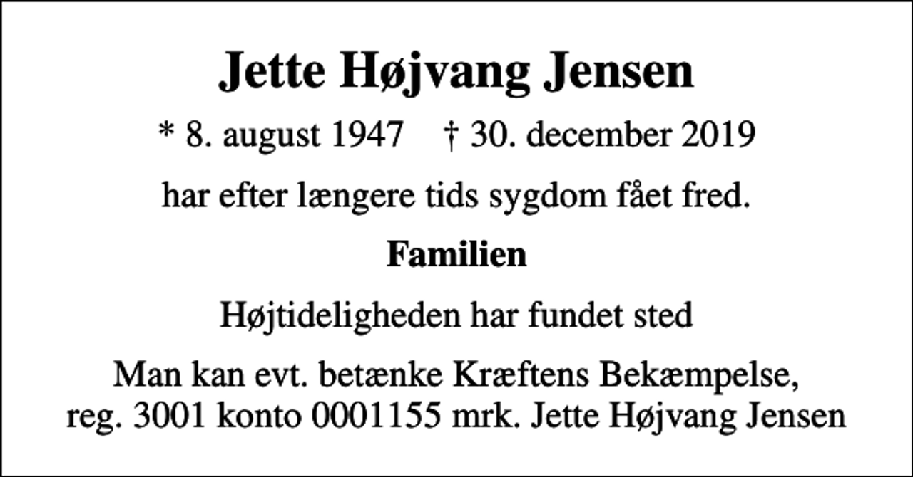 <p>Jette Højvang Jensen<br />* 8. august 1947 ✝ 30. december 2019<br />har efter længere tids sygdom fået fred.<br />Familien<br />Højtideligheden har fundet sted<br />Man kan evt. betænke Kræftens Bekæmpelse, reg. 3001 konto 0001155 mrk. Jette Højvang Jensen</p>