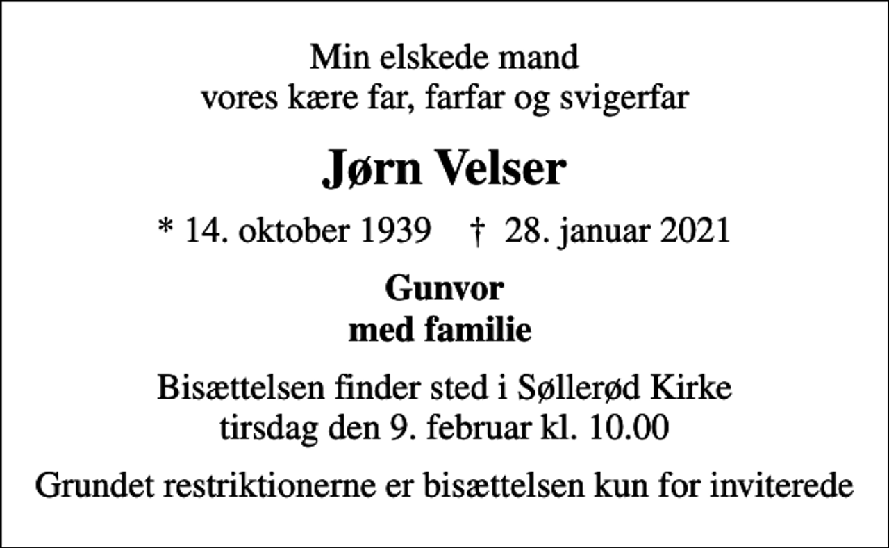 <p>Min elskede mand vores kære far, farfar og svigerfar<br />Jørn Velser<br />* 14. oktober 1939 ✝ 28. januar 2021<br />Gunvor med familie<br />Bisættelsen finder sted i Søllerød Kirke tirsdag den 9. februar kl. 10.00<br />Grundet restriktionerne er bisættelsen kun for inviterede</p>