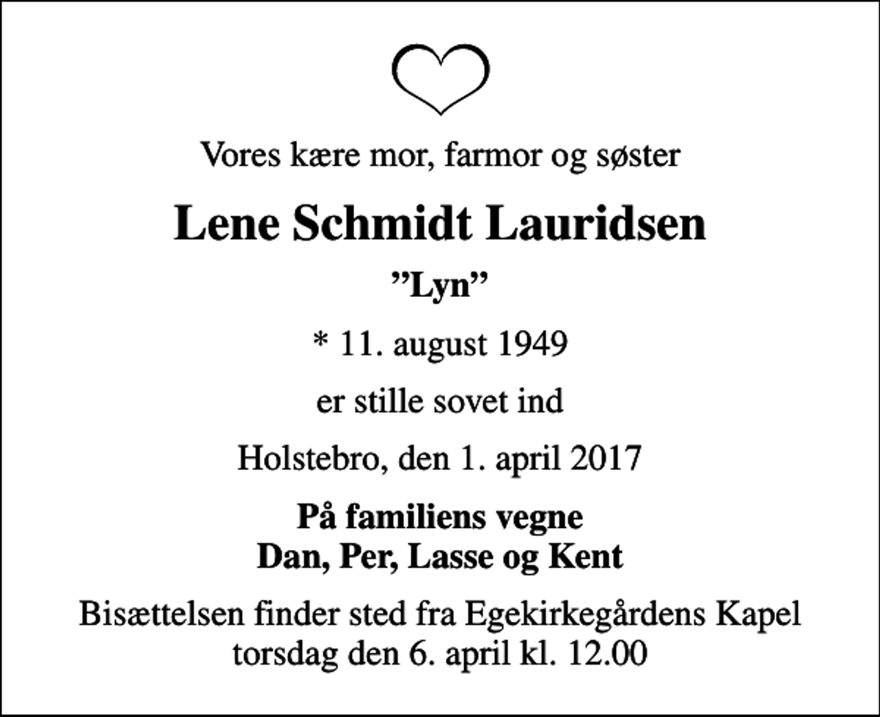 <p>Vores kære mor, farmor og søster<br />Lene Schmidt Lauridsen<br />Lyn<br />* 11. august 1949<br />er stille sovet ind<br />Holstebro, den 1. april 2017<br />På familiens vegne Dan, Per, Lasse og Kent<br />Bisættelsen finder sted fra Egekirkegårdens Kapel torsdag den 6. april kl. 12.00</p>