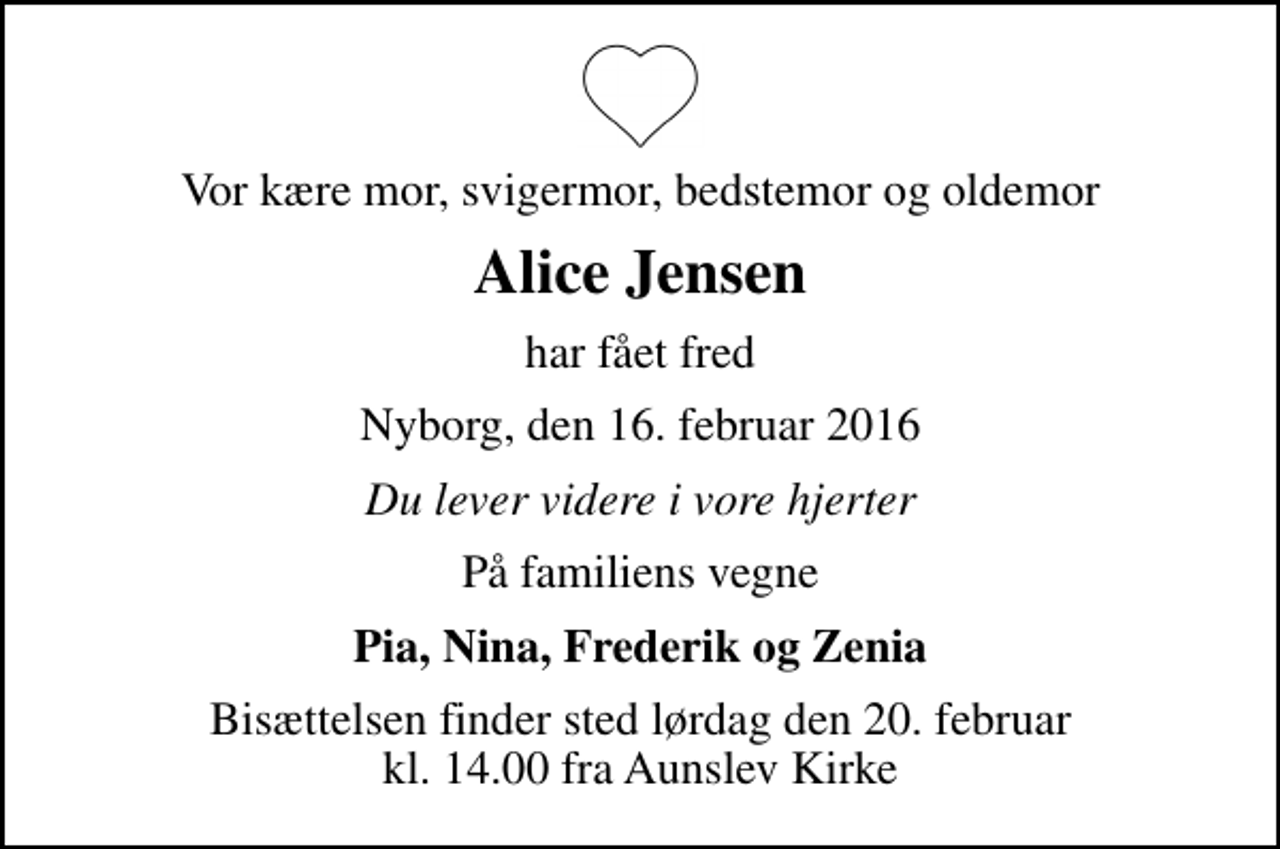 <p>Vor kære mor, svigermor, bedstemor og oldemor<br />Alice Jensen<br />har fået fred<br />Nyborg, den 16. februar 2016<br />Du lever videre i vore hjerter<br />På familiens vegne<br />Pia, Nina, Frederik og Zenia<br />Bisættelsen finder sted lørdag den 20. februar kl. 14.00 fra Aunslev Kirke</p>