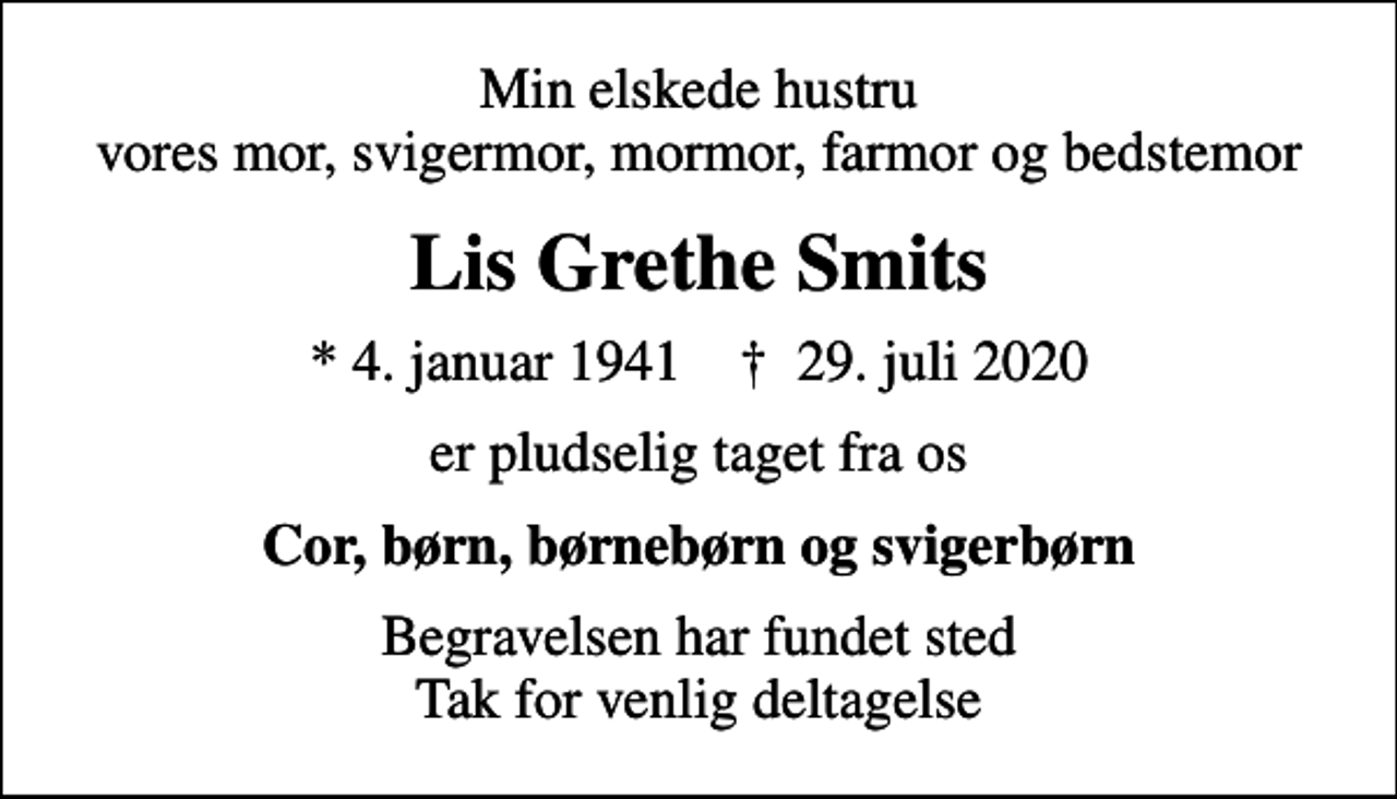 <p>Min elskede hustru vores mor, svigermor, mormor, farmor og bedstemor<br />Lis Grethe Smits<br />* 4. januar 1941 ✝ 29. juli 2020<br />er pludselig taget fra os<br />Cor, børn, børnebørn og svigerbørn<br />Begravelsen har fundet sted Tak for venlig deltagelse</p>