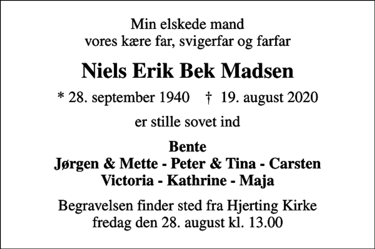 <p>Min elskede mand vores kære far, svigerfar og farfar<br />Niels Erik Bek Madsen<br />* 28. september 1940 ✝ 19. august 2020<br />er stille sovet ind<br />Bente Jørgen &amp; Mette - Peter &amp; Tina - Carsten Victoria - Kathrine - Maja<br />Begravelsen finder sted fra Hjerting Kirke fredag den 28. august kl. 13.00</p>