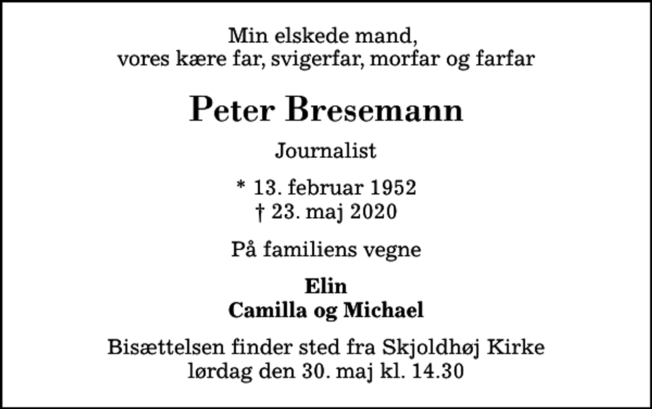 <p>Min elskede mand, vores kære far, svigerfar, morfar og farfar<br />Peter Bresemann<br />Journalist<br />* 13. februar 1952<br />✝ 23. maj 2020<br />På familiens vegne<br />Elin Camilla og Michael<br />Bisættelsen finder sted fra Skjoldhøj Kirke lørdag den 30. maj kl. 14.30</p>