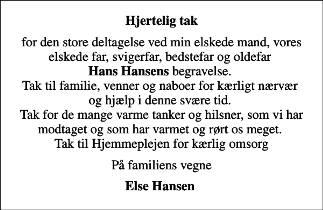 <p>Hjertelig tak<br />for den store deltagelse ved min elskede mand, vores elskede far, svigerfar, bedstefar og oldefar <em>Hans Hansens</em> begravelse. Tak til familie, venner og naboer for kærligt nærvær og hjælp i denne svære tid. Tak for de mange varme tanker og hilsner, som vi har modtaget og som har varmet og rørt os meget. Tak til Hjemmeplejen for kærlig omsorg<br />På familiens vegne<br />Else Hansen</p>