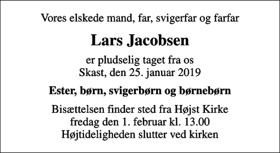 <p>Vores elskede mand, far, svigerfar og farfar<br />Lars Jacobsen<br />er pludselig taget fra os Skast, den 25. januar 2019<br />Ester, børn, svigerbørn og børnebørn<br />Bisættelsen finder sted fra Højst Kirke fredag den 1. februar kl. 13.00 Højtideligheden slutter ved kirken</p>