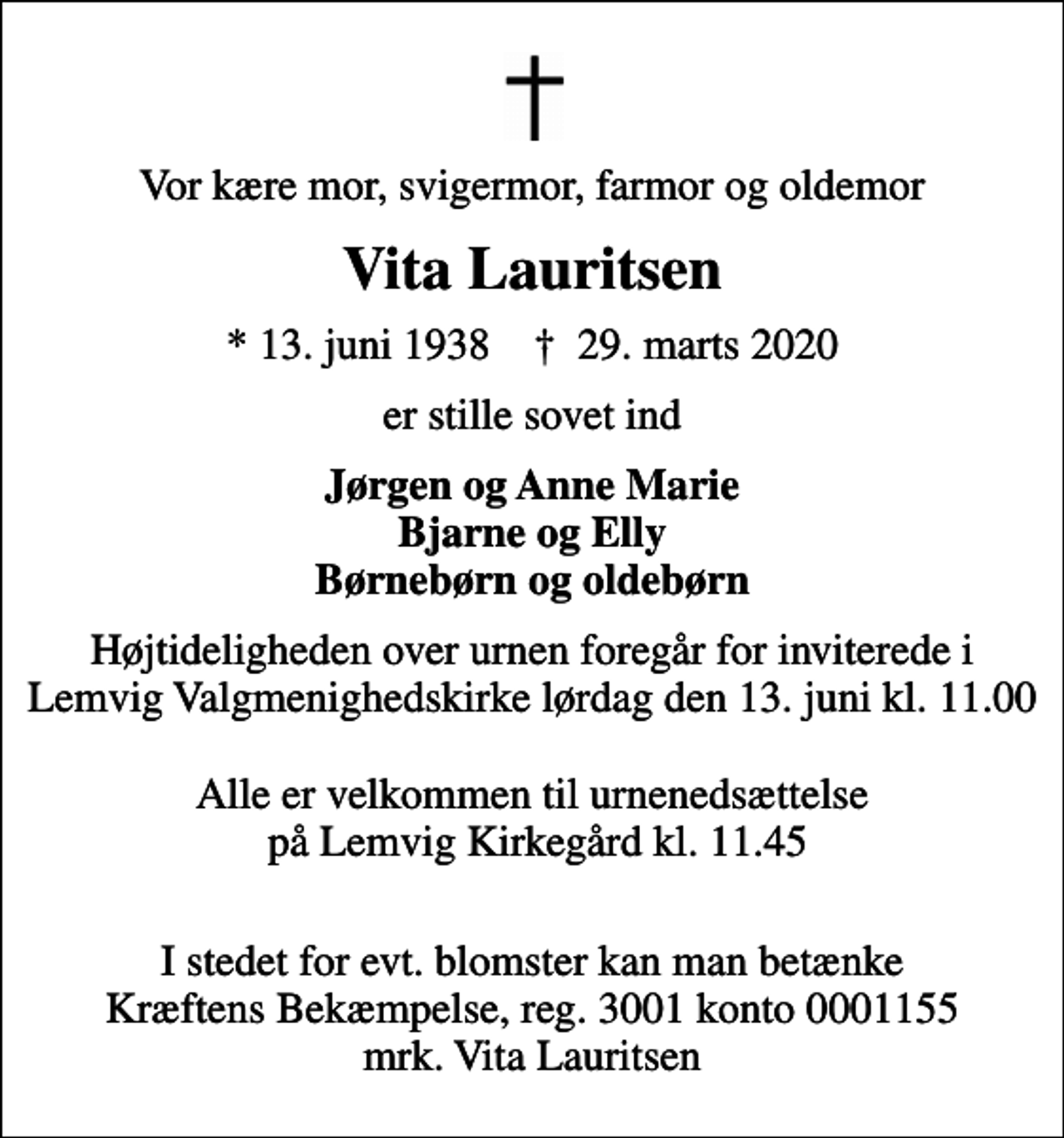 <p>Vor kære mor, svigermor, farmor og oldemor<br />Vita Lauritsen<br />* 13. juni 1938 ✝ 29. marts 2020<br />er stille sovet ind<br />Jørgen og Anne Marie Bjarne og Elly Børnebørn og oldebørn<br />Højtideligheden over urnen foregår for inviterede i Lemvig Valgmenighedskirke lørdag den 13. juni kl. 11.00 Alle er velkommen til urnenedsættelse på Lemvig Kirkegård kl. 11.45<br />I stedet for evt. blomster kan man betænke Kræftens Bekæmpelse, reg. 3001 konto 0001155 mrk. Vita Lauritsen</p>