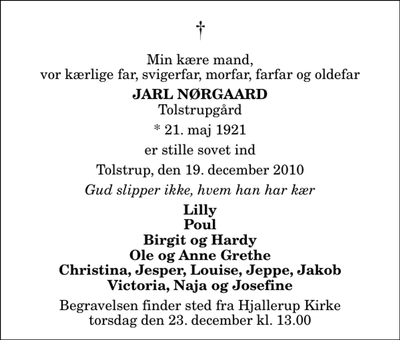 <p>Min kære mand, vor kærlige far, svigerfar, morfar, farfar og oldefar<br />Jarl Nørgaard<br />Tolstrupgård<br />* 21. maj 1921<br />er stille sovet ind<br />Tolstrup, den 19. december 2010<br />Gud slipper ikke, hvem han har kær<br />Lilly Poul Birgit og Hardy Ole og Anne Grethe Christina, Jesper, Louise, Jeppe, Jakob Victoria, Naja og Josefine<br />Begravelsen finder sted fra Hjallerup Kirke torsdag den 23. december kl. 13.00</p>
