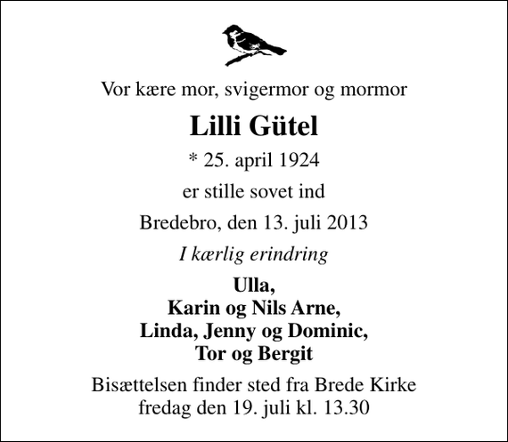 <p>Vor kære mor, svigermor og mormor<br />Lilli Gütel<br />* 25. april 1924<br />er stille sovet ind<br />Bredebro, den 13. juli 2013<br />I kærlig erindring<br />Ulla, Karin og Nils Arne, Linda, Jenny og Dominic, Tor og Bergit<br />Bisættelsen finder sted fra Brede Kirke fredag den 19. juli kl. 13.30</p>