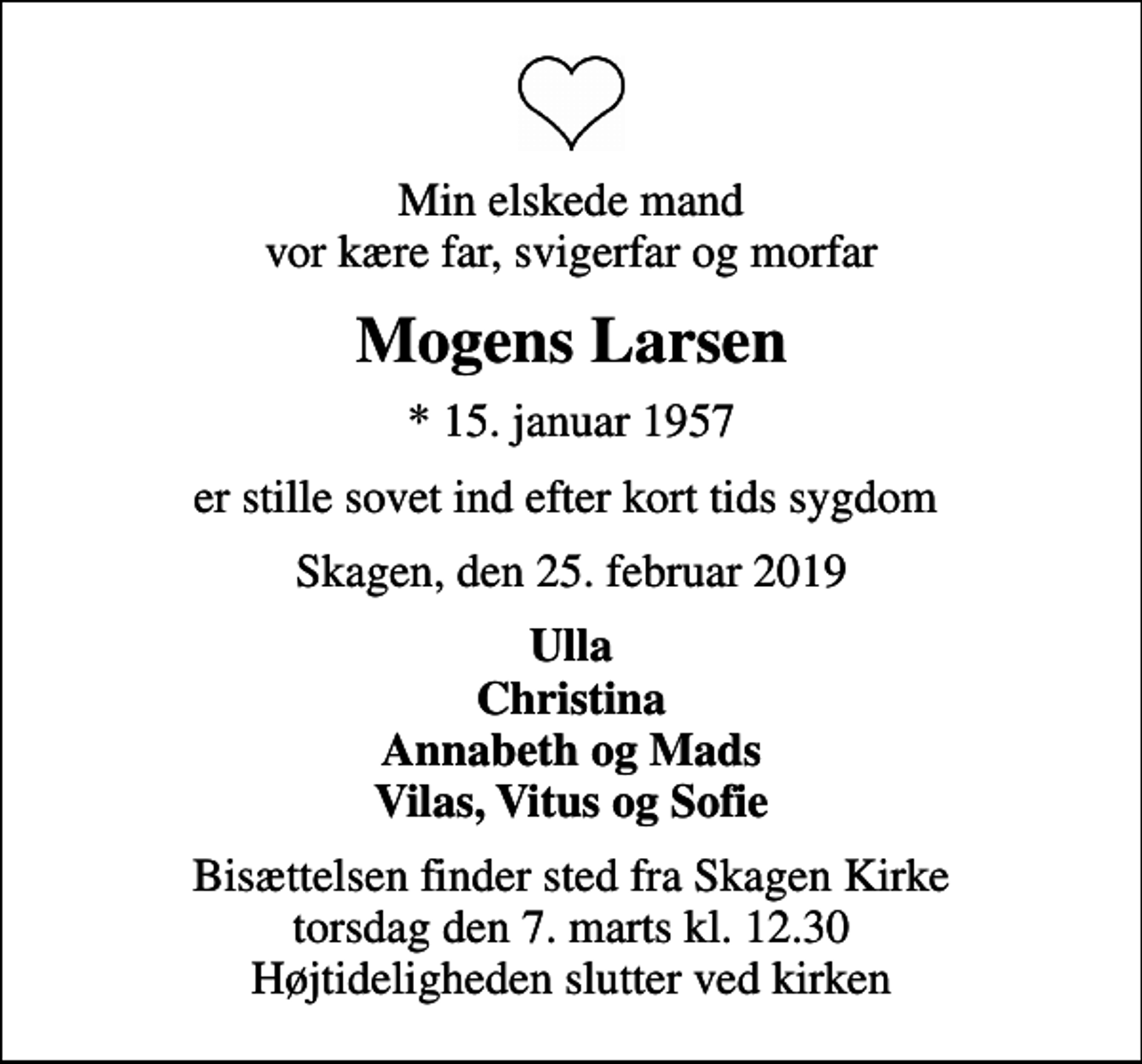 <p>Min elskede mand vor kære far, svigerfar og morfar<br />Mogens Larsen<br />* 15. januar 1957<br />er stille sovet ind efter kort tids sygdom<br />Skagen, den 25. februar 2019<br />Ulla Christina Annabeth og Mads Vilas, Vitus og Sofie<br />Bisættelsen finder sted fra Skagen Kirke torsdag den 7. marts kl. 12.30 Højtideligheden slutter ved kirken</p>