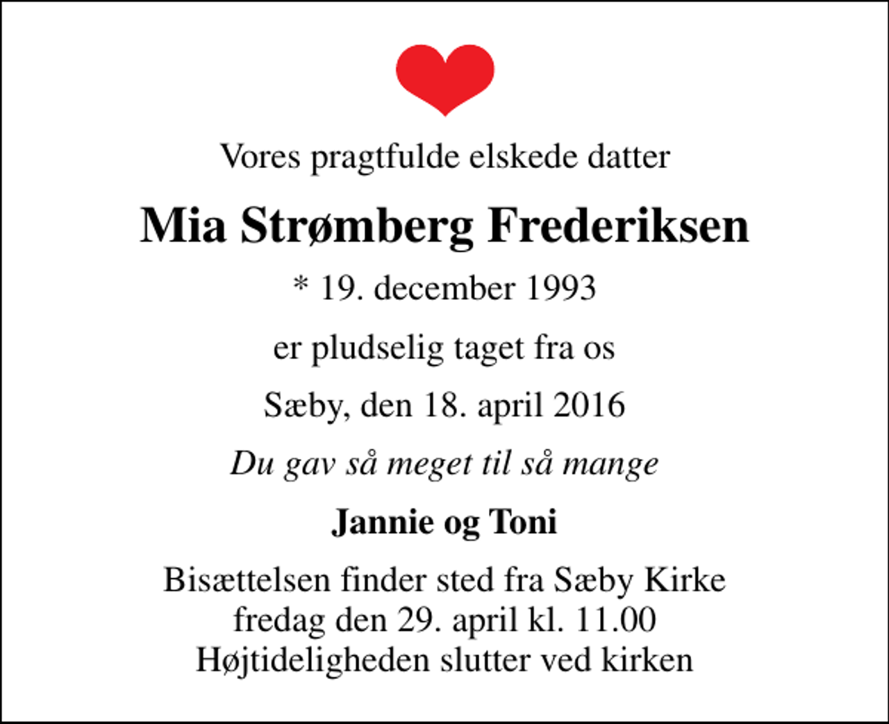 <p>Vores pragtfulde elskede datter<br />Mia Strømberg Frederiksen<br />* 19. december 1993<br />er pludselig taget fra os<br />Sæby, den 18. april 2016<br />Du gav så meget til så mange<br />Jannie og Toni<br />Bisættelsen finder sted fra Sæby Kirke fredag den 29. april kl. 11.00 Højtideligheden slutter ved kirken</p>