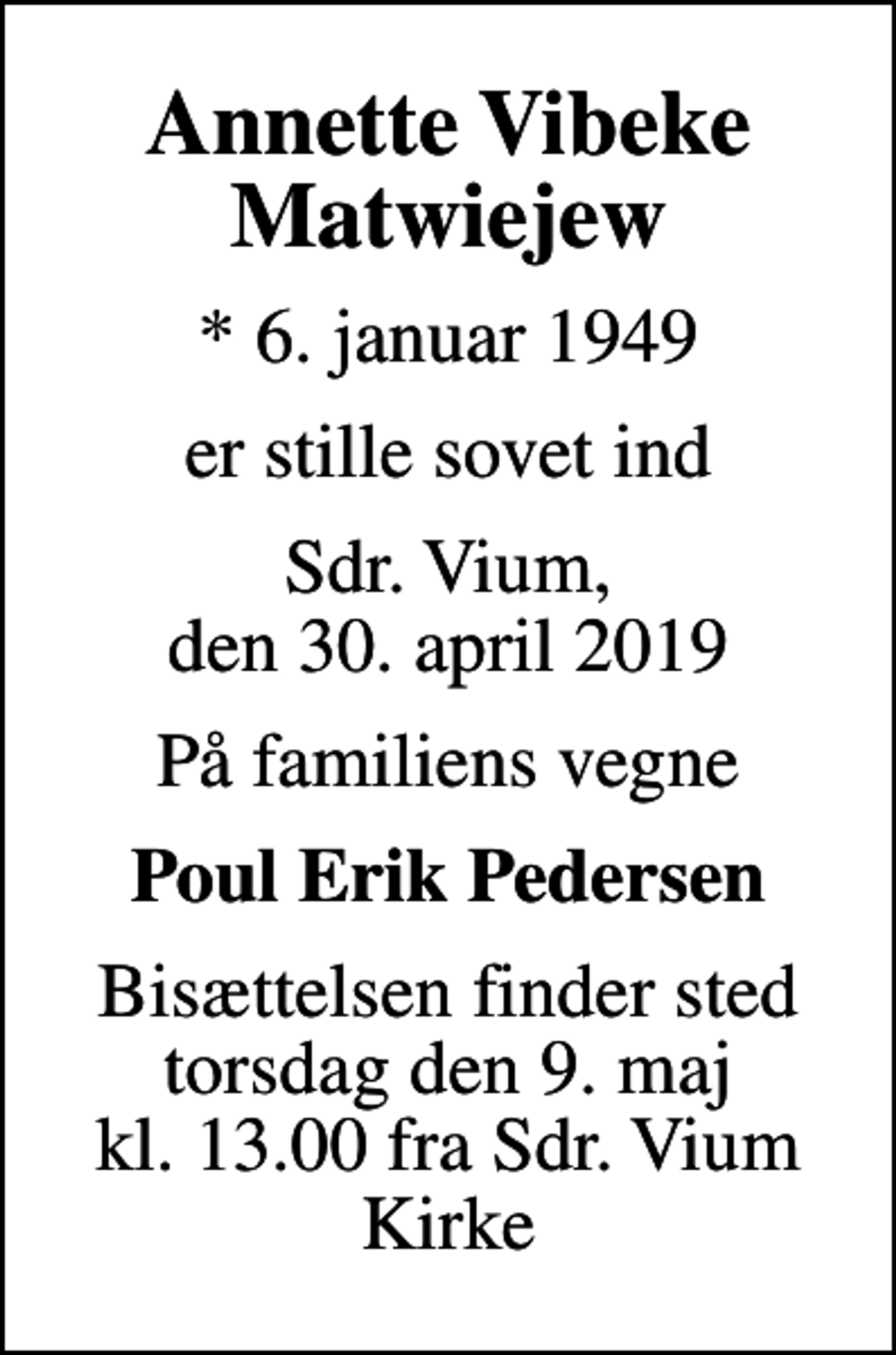 <p>Annette Vibeke Matwiejew<br />* 6. januar 1949<br />er stille sovet ind<br />Sdr. Vium, den 30. april 2019<br />På familiens vegne<br />Poul Erik Pedersen<br />Bisættelsen finder sted torsdag den 9. maj kl. 13.00 fra Sdr. Vium Kirke</p>