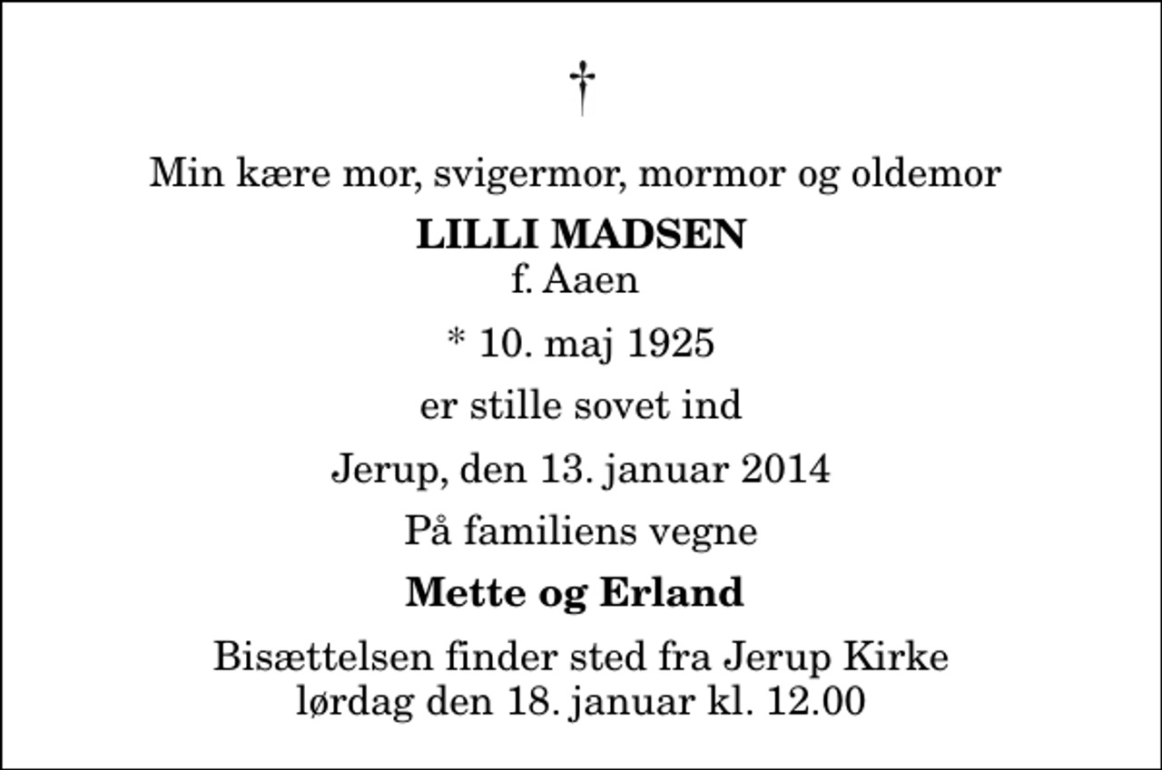 <p>Min kære mor, svigermor, mormor og oldemor<br />Lilli Madsen<br />f. Aaen<br />* 10. maj 1925<br />er stille sovet ind<br />Jerup, den 13. januar 2014<br />På familiens vegne<br />Mette og Erland<br />Bisættelsen finder sted fra Jerup Kirke lørdag den 18. januar kl. 12.00</p>