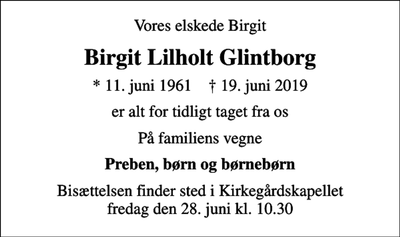 <p>Vores elskede Birgit<br />Birgit Lilholt Glintborg<br />* 11. juni 1961 ✝ 19. juni 2019<br />er alt for tidligt taget fra os<br />På familiens vegne<br />Preben, børn og børnebørn<br />Bisættelsen finder sted i Kirkegårdskapellet fredag den 28. juni kl. 10.30</p>