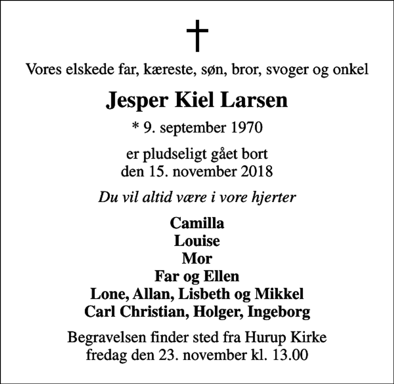 <p>Vores elskede far, kæreste, søn, bror, svoger og onkel<br />Jesper Kiel Larsen<br />* 9. september 1970<br />er pludseligt gået bort den 15. november 2018<br />Du vil altid være i vore hjerter<br />Camilla Louise Mor Far og Ellen Lone, Allan, Lisbeth og Mikkel Carl Christian, Holger, Ingeborg<br />Begravelsen finder sted fra Hurup Kirke fredag den 23. november kl. 13.00</p>
