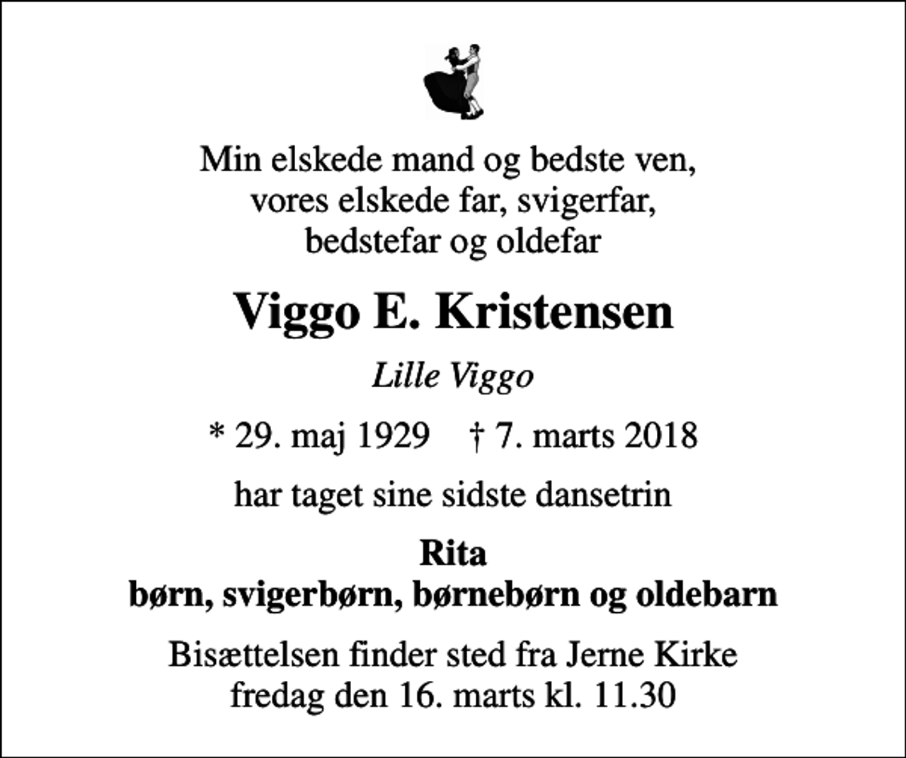 <p>Min elskede mand og bedste ven, vores elskede far, svigerfar, bedstefar og oldefar<br />Viggo E. Kristensen<br />Lille Viggo<br />* 29. maj 1929 ✝ 7. marts 2018<br />har taget sine sidste dansetrin<br />Rita børn, svigerbørn, børnebørn og oldebarn<br />Bisættelsen finder sted fra Jerne Kirke fredag den 16. marts kl. 11.30</p>