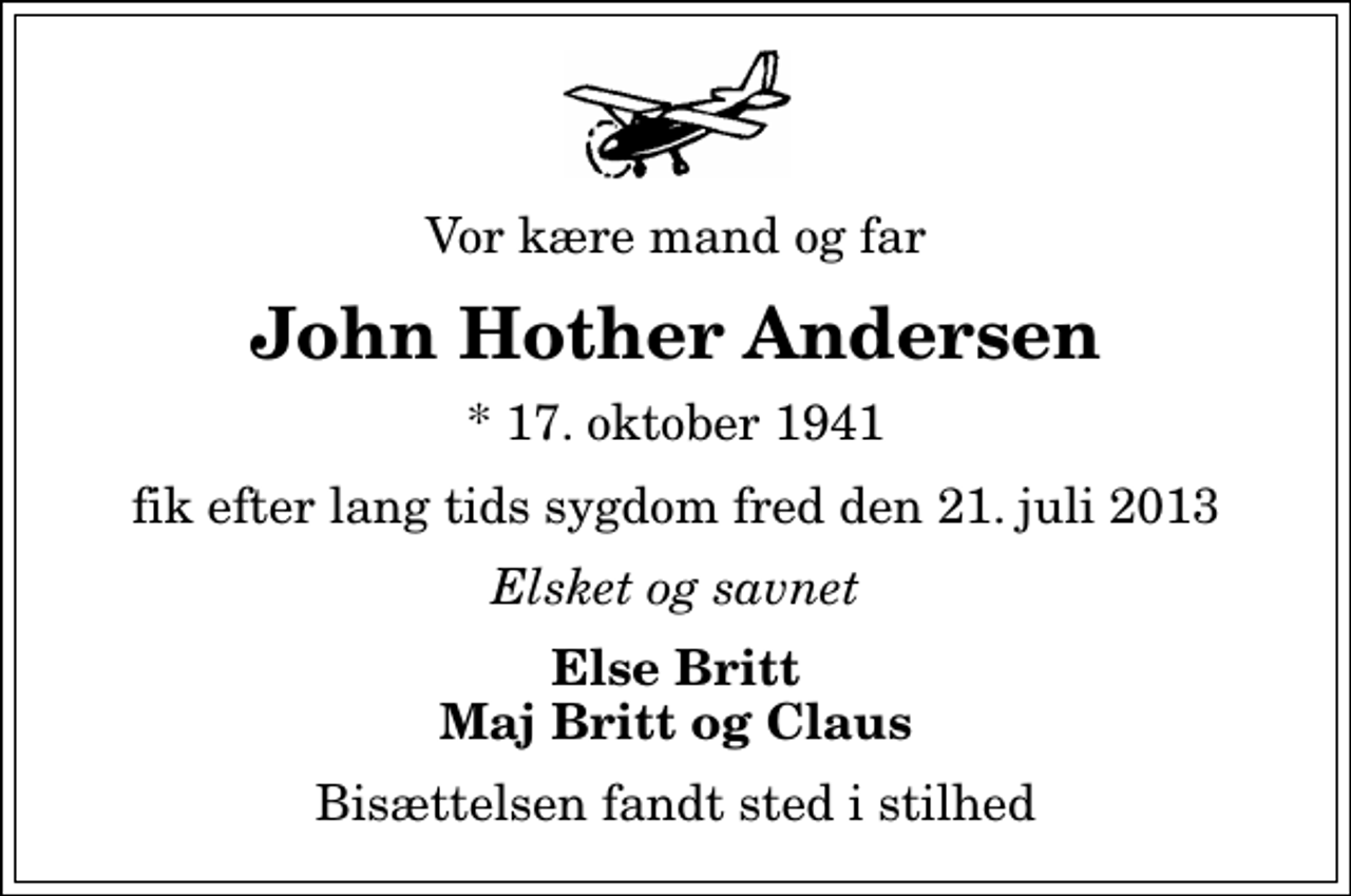 <p>Vor kære mand og far<br />John Hother Andersen<br />* 17. oktober 1941<br />fik efter lang tids sygdom fred den 21. juli 2013<br />Elsket og savnet<br />Else Britt Maj Britt og Claus<br />Bisættelsen fandt sted i stilhed</p>