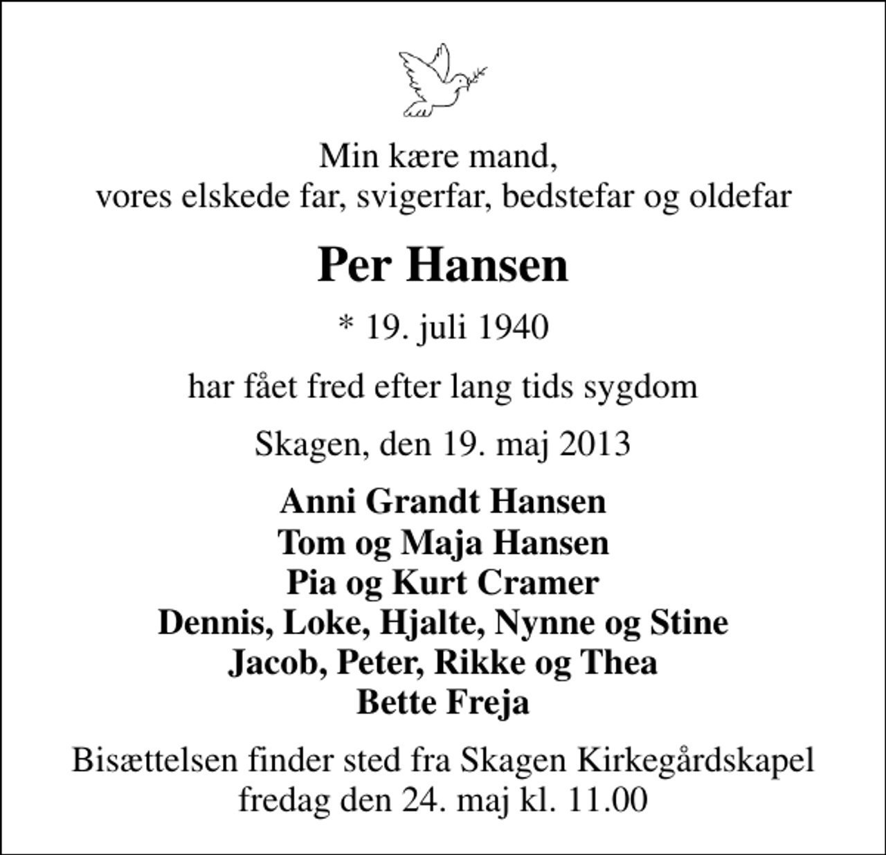 <p>Min kære mand, vores elskede far, svigerfar, bedstefar og oldefar<br />Per Hansen<br />* 19. juli 1940<br />har fået fred efter lang tids sygdom<br />Skagen, den 19. maj 2013<br />Anni Grandt Hansen Tom og Maja Hansen Pia og Kurt Cramer Dennis, Loke, Hjalte, Nynne og Stine Jacob, Peter, Rikke og Thea Bette Freja<br />Bisættelsen finder sted fra Skagen Kirkegårdskapel fredag den 24. maj kl. 11.00</p>