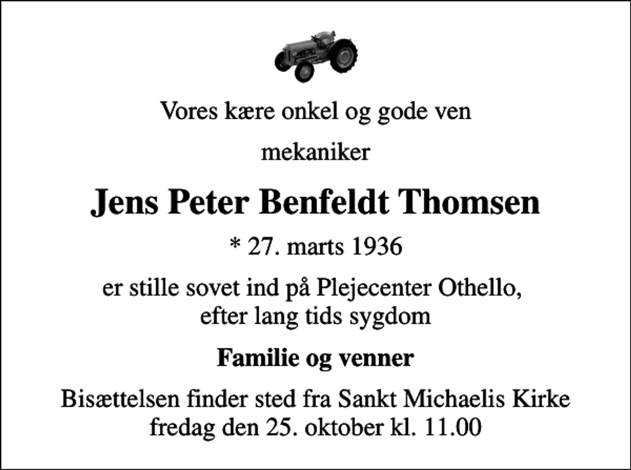 <p>Vores kære onkel og gode ven<br />mekaniker<br />Jens Peter Benfeldt Thomsen<br />* 27. marts 1936<br />er stille sovet ind på Plejecenter Othello, efter lang tids sygdom<br />Familie og venner<br />Bisættelsen finder sted fra Sankt Michaelis Kirke fredag den 25. oktober kl. 11.00</p>