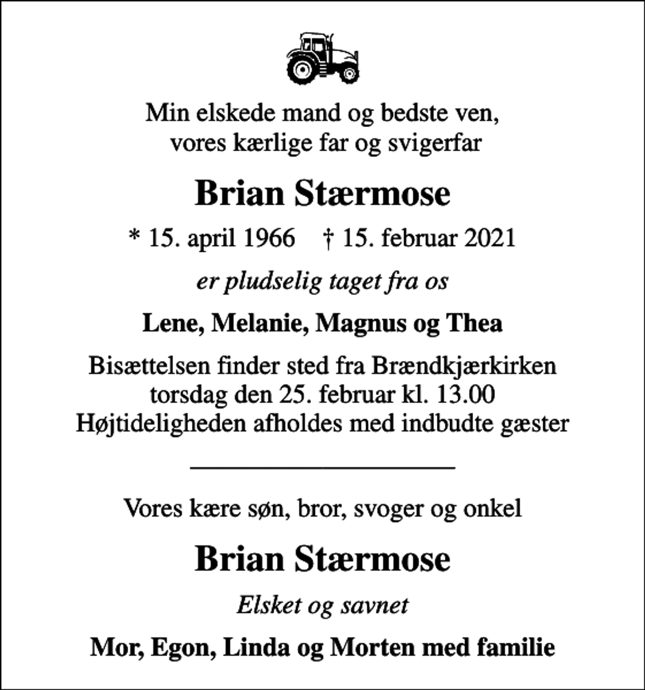 <p>Min elskede mand og bedste ven, vores kærlige far og svigerfar<br />Brian Stærmose<br />* 15. april 1966 ✝ 15. februar 2021<br />er pludselig taget fra os<br />Lene, Melanie, Magnus og Thea<br />Bisættelsen finder sted fra Brændkjærkirken torsdag den 25. februar kl. 13.00 Højtideligheden afholdes med indbudte gæster<br />Vores kære søn, bror, svoger og onkel<br />Brian Stærmose<br />Elsket og savnet<br />Mor, Egon, Linda og Morten med familie</p>