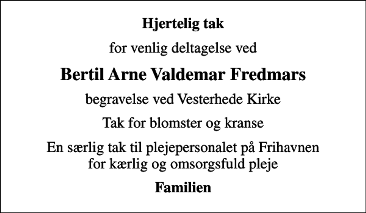 <p>Hjertelig tak<br />for venlig deltagelse ved<br />Bertil Arne Valdemar Fredmars<br />begravelse ved Vesterhede Kirke<br />Tak for blomster og kranse<br />En særlig tak til plejepersonalet på Frihavnen for kærlig og omsorgsfuld pleje<br />Familien</p>
