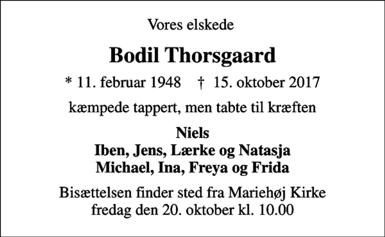 <p>Vores elskede<br />Bodil Thorsgaard<br />* 11. februar 1948 ✝ 15. oktober 2017<br />kæmpede tappert, men tabte til kræften<br />Niels Iben, Jens, Lærke og Natasja Michael, Ina, Freya og Frida<br />Bisættelsen finder sted fra Mariehøj Kirke fredag den 20. oktober kl. 10.00</p>