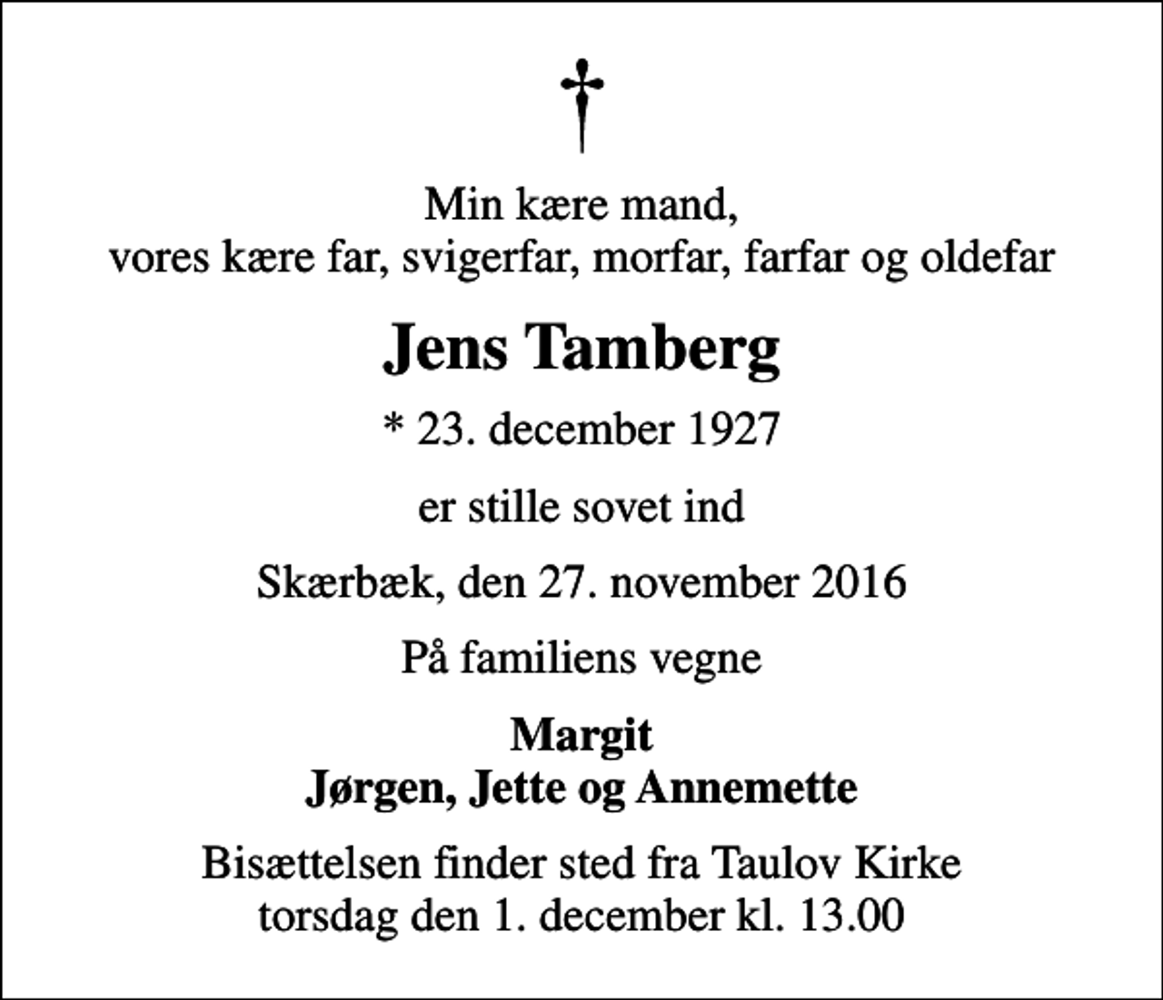 <p>Min kære mand, vores kære far, svigerfar, morfar, farfar og oldefar<br />Jens Tamberg<br />* 23. december 1927<br />er stille sovet ind<br />Skærbæk, den 27. november 2016<br />På familiens vegne<br />Margit Jørgen, Jette og Annemette<br />Bisættelsen finder sted fra Taulov Kirke torsdag den 1. december kl. 13.00</p>