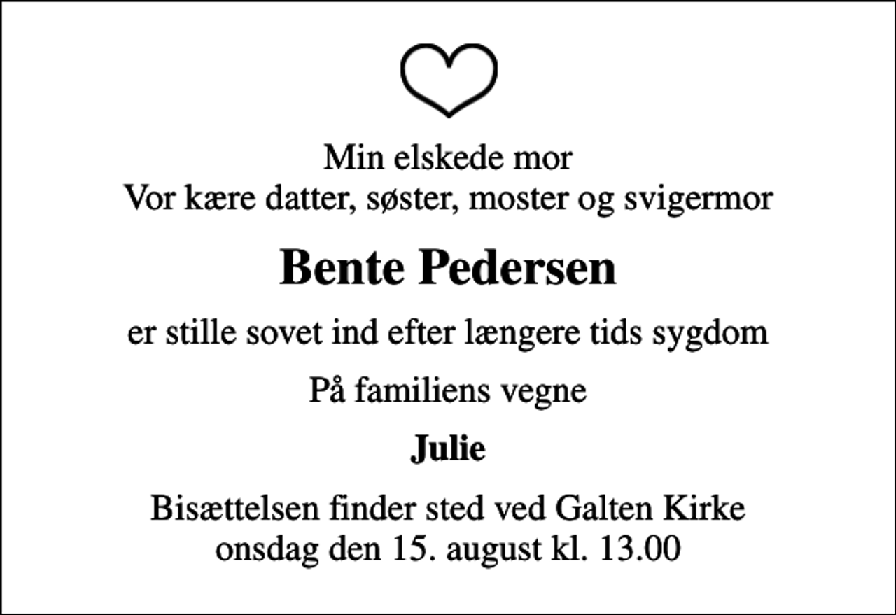 <p>Min elskede mor Vor kære datter, søster, moster og svigermor<br />Bente Pedersen<br />er stille sovet ind efter længere tids sygdom<br />På familiens vegne<br />Julie<br />Bisættelsen finder sted ved Galten Kirke onsdag den 15. august kl. 13.00</p>