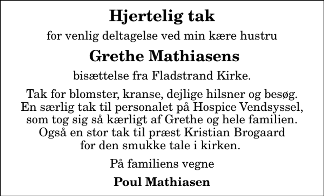 <p>Hjertelig tak<br />for venlig deltagelse ved min kære hustru<br />Grethe Mathiasens<br />bisættelse fra Fladstrand Kirke.<br />Tak for blomster, kranse, dejlige hilsner og besøg. En særlig tak til personalet på Hospice Vendsyssel, som tog sig så kærligt af Grethe og hele familien. Også en stor tak til præst Kristian Brogaard for den smukke tale i kirken.<br />På familiens vegne<br />Poul Mathiasen</p>