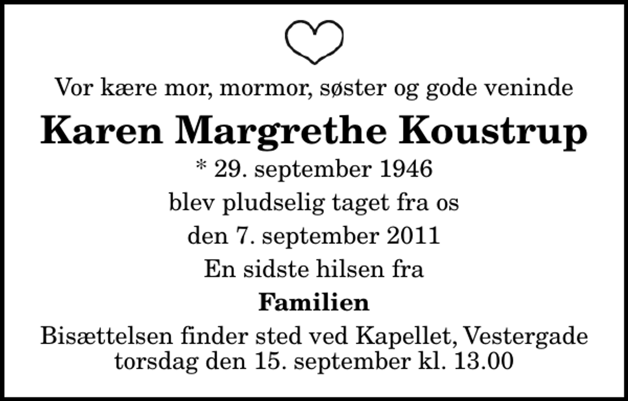 <p>Vor kære mor, mormor, søster og gode veninde<br />Karen Margrethe Koustrup<br />* 29. september 1946<br />blev pludselig taget fra os<br />den 7. september 2011<br />En sidste hilsen fra<br />Familien<br />Bisættelsen finder sted ved Kapellet, Vestergade torsdag den 15. september kl. 13.00</p>