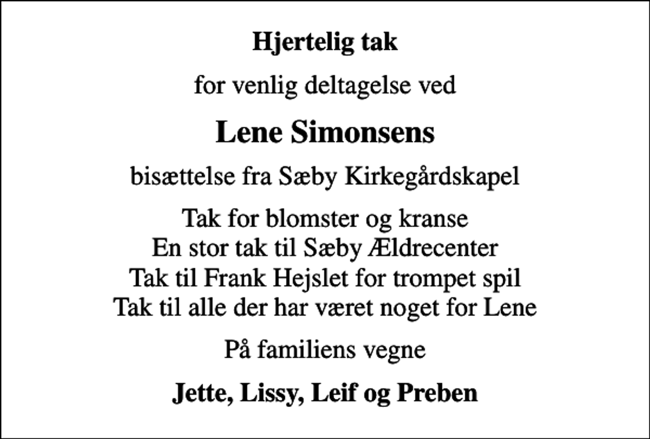 <p>Hjertelig tak<br />for venlig deltagelse ved<br />Lene Simonsens<br />bisættelse fra Sæby Kirkegårdskapel<br />Tak for blomster og kranse En stor tak til Sæby Ældrecenter Tak til Frank Hejslet for trompet spil Tak til alle der har været noget for Lene<br />På familiens vegne<br />Jette, Lissy, Leif og Preben</p>
