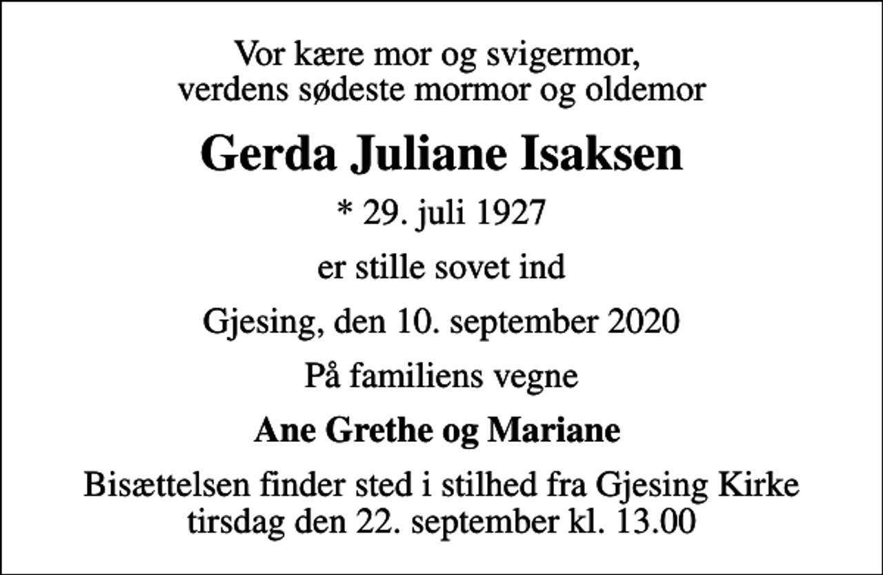 <p>Vor kære mor og svigermor, verdens sødeste mormor og oldemor<br />Gerda Juliane Isaksen<br />* 29. juli 1927<br />er stille sovet ind<br />Gjesing, den 10. september 2020<br />På familiens vegne<br />Ane Grethe og Mariane<br />Bisættelsen finder sted i stilhed fra Gjesing Kirke tirsdag den 22. september kl. 13.00</p>