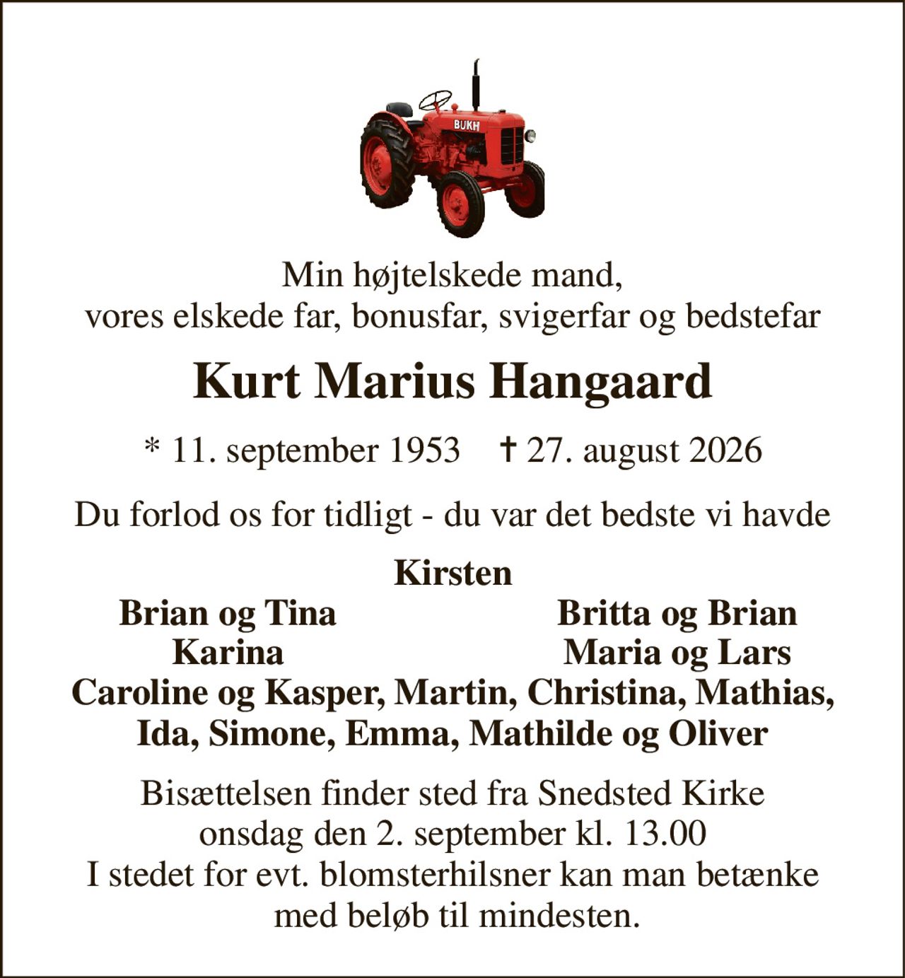 Min højtelskede mand, vores elskede far, bonusfar, svigerfar og bedstefar 
Kurt Marius Hangaard 
*​​ 11. september 1953​​    ✝​​ 27. august 2026 
Du forlod os for tidligt - du var det bedste vi havde 
Kirsten 
Brian og Tina 
Britta og Brian 
Karina 
Maria og Lars 
Caroline og Kasper, Martin, Christina, Mathias, Ida, Simone, Emma, Mathilde og Oliver 
Bisættelsen finder sted fra Snedsted Kirke onsdag den 2. september kl. 13.00 I stedet for evt. blomsterhilsner kan man betænke  med beløb til mindesten.