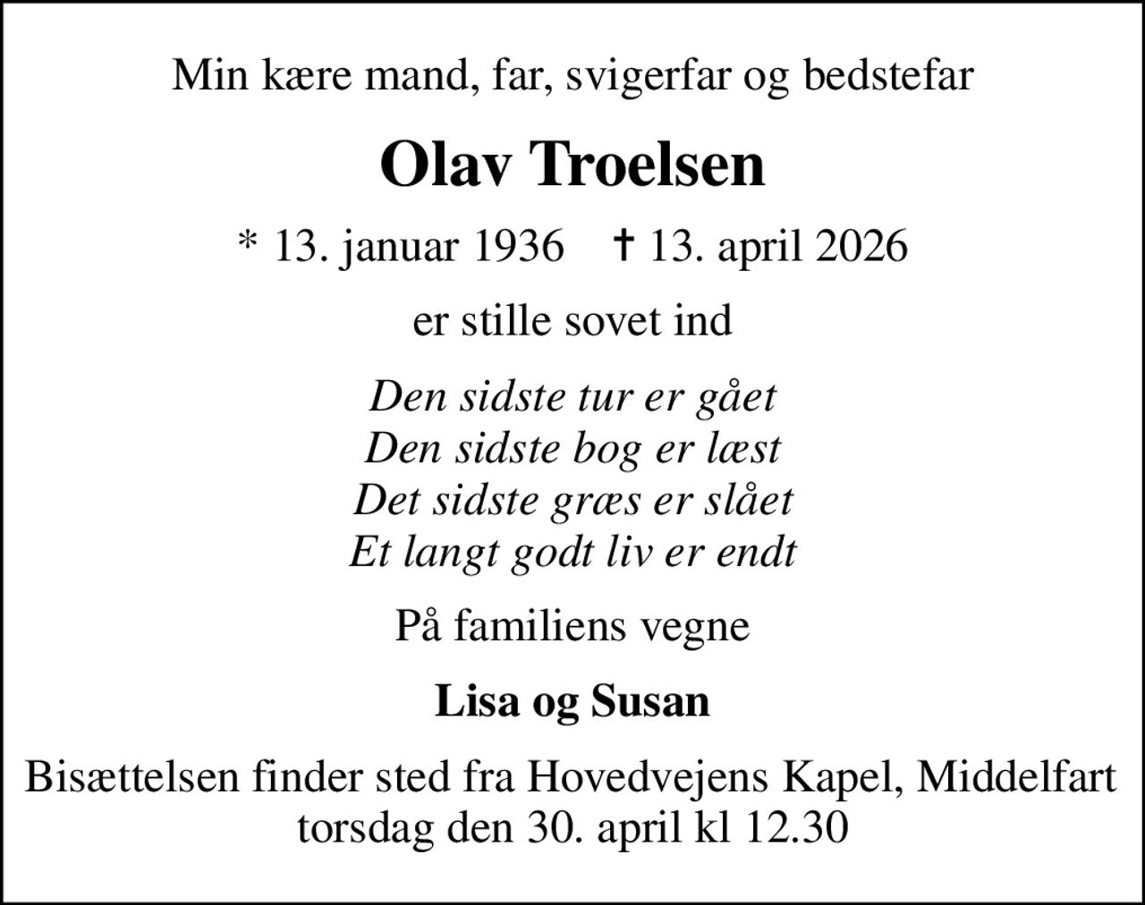 Min kære mand, far, svigerfar og bedstefar
Olav Troelsen
* 13. januar 1936    ✝ 13. april 2026
er stille sovet ind
Den sidste tur er gået Den sidste bog er læst Det sidste græs er slået Et langt godt liv er endt
På familiens vegne
Lisa og Susan
Bisættelsen finder sted fra Hovedvejens Kapel, Middelfart  torsdag den 30. april kl 12.30