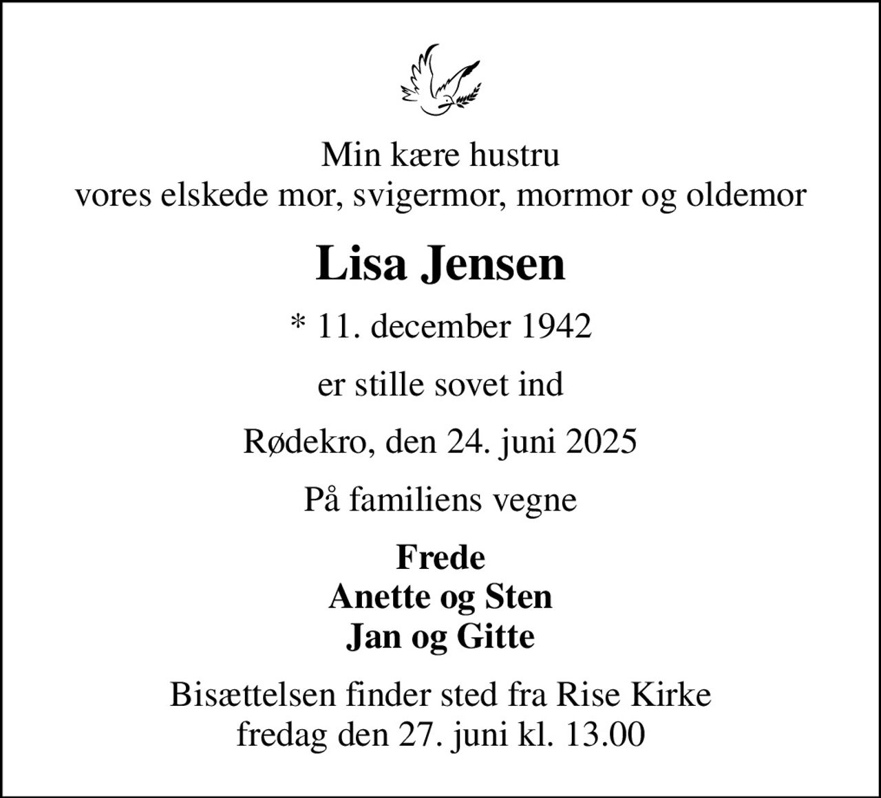 Min kære hustru vores elskede mor, svigermor, mormor og oldemor
Lisa Jensen
* 11. december 1942
er stille sovet ind
Rødekro, den 24. juni 2025
På familiens vegne
Frede Anette og Sten Jan og Gitte
Bisættelsen finder sted fra Rise Kirke  fredag den 27. juni kl. 13.00