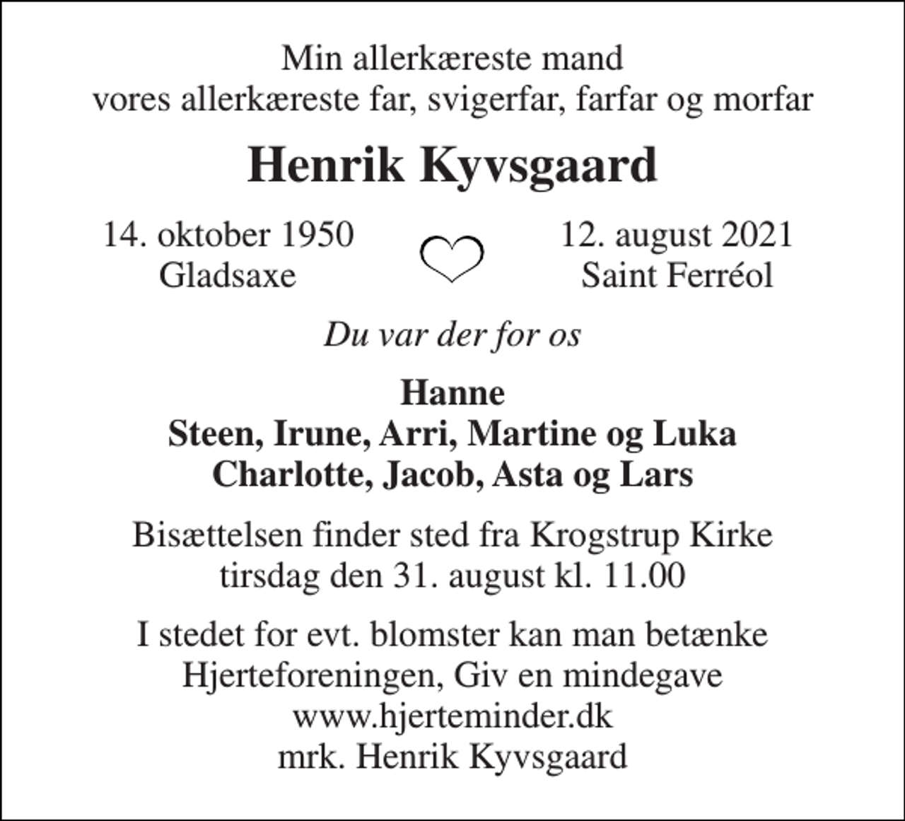 <p>Min allerkæreste mand vores allerkæreste far, svigerfar, farfar og morfar<br />Henrik Kyvsgaard<br />14. oktober 1950 Gladsaxe<br />12. august 2021 Saint Ferréol<br />Du var der for os<br />Hanne Steen, Irune, Arri, Martine og Luka Charlotte, Jacob, Asta og Lars<br />Bisættelsen​ finder sted fra Krogstrup Kirke​ onsdag den 1. september​ kl. 0.00<br />I stedet for evt. blomster kan man betænke Hjerteforeningen, Giv en mindegave www.hjerteminder.dk mrk. Henrik Kyvsgaard</p>