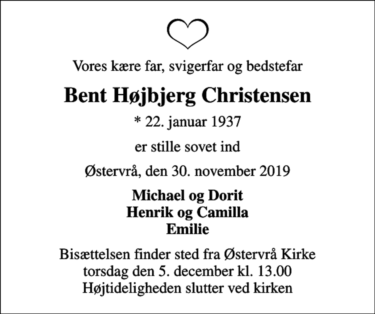 <p>Vores kære far, svigerfar og bedstefar<br />Bent Højbjerg Christensen<br />* 22. januar 1937<br />er stille sovet ind<br />Østervrå, den 30. november 2019<br />Michael og Dorit Henrik og Camilla Emilie<br />Bisættelsen finder sted fra Østervrå Kirke torsdag den 5. december kl. 13.00 Højtideligheden slutter ved kirken</p>