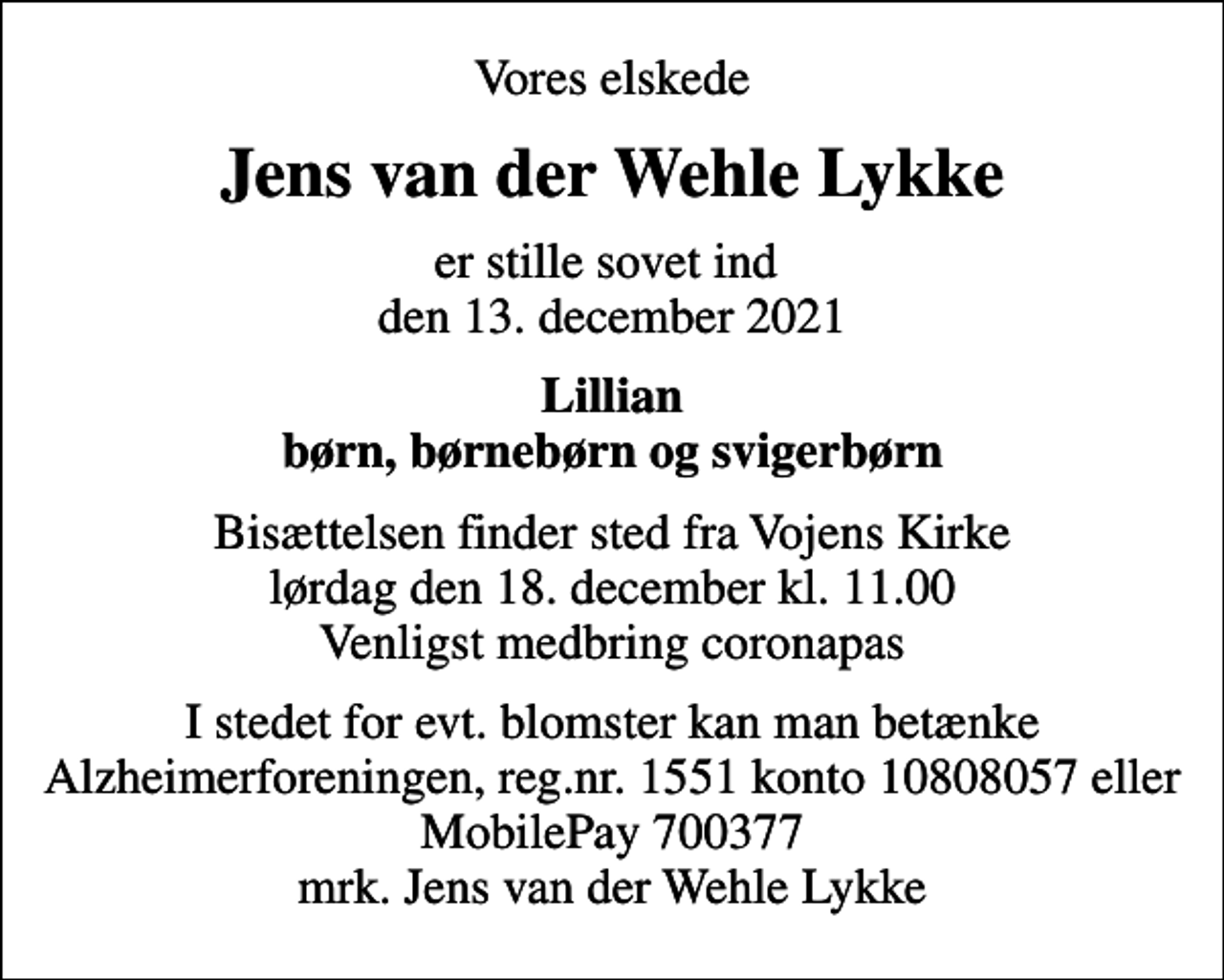 <p>Vores elskede<br />Jens van der Wehle Lykke<br />er stille sovet ind den 13. december 2021<br />Lillian børn, børnebørn og svigerbørn<br />Bisættelsen finder sted fra Vojens Kirke lørdag den 18. december kl. 11.00 Venligst medbring coronapas<br />I stedet for evt. blomster kan man betænke<br />Alzheimerforeningen reg.nr.1551konto10808057mrk. Jens van der Wehle<br />Lykke</p>