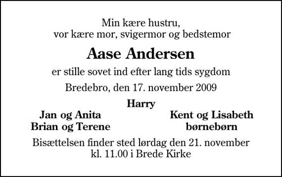 <p>Min kære hustru, vor kære mor, svigermor og bedstemor<br />Aase Andersen<br />er stille sovet ind efter lang tids sygdom<br />Bredebro, den 17. november 2009<br />Harry<br />Jan og Anita<br />Kent og Lisabeth<br />Brian og Terene<br />børnebørn<br />Bisættelsen finder sted lørdag den 21. november kl. 11.00 i Brede Kirke</p>