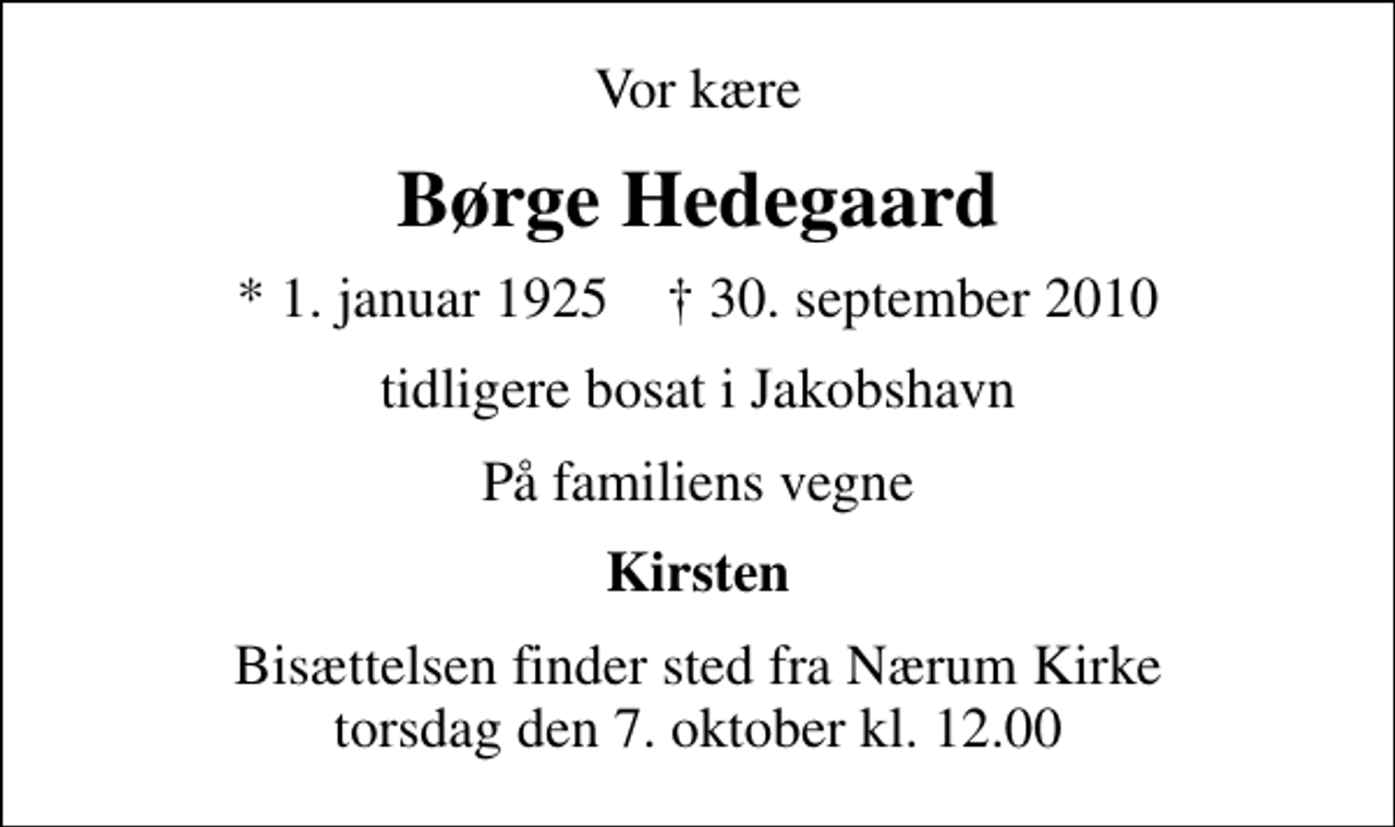 <p>Vor kære<br />Børge Hedegaard<br />* 1. januar 1925 ✝ 30. september 2010<br />tidligere bosat i Jakobshavn<br />På familiens vegne<br />Kirsten<br />Bisættelsen finder sted fra Nærum Kirke torsdag den 7. oktober kl. 12.00</p>