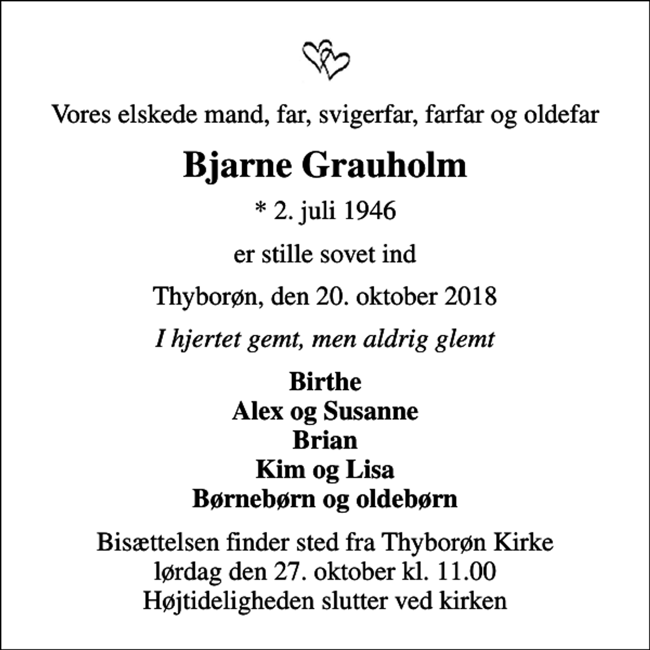 <p>Vores elskede mand, far, svigerfar, farfar og oldefar<br />Bjarne Grauholm<br />* 2. juli 1946<br />er stille sovet ind<br />Thyborøn, den 20. oktober 2018<br />I hjertet gemt, men aldrig glemt<br />Birthe Alex og Susanne Brian Kim og Lisa Børnebørn og oldebørn<br />Bisættelsen finder sted fra Thyborøn Kirke lørdag den 27. oktober kl. 11.00 Højtideligheden slutter ved kirken</p>