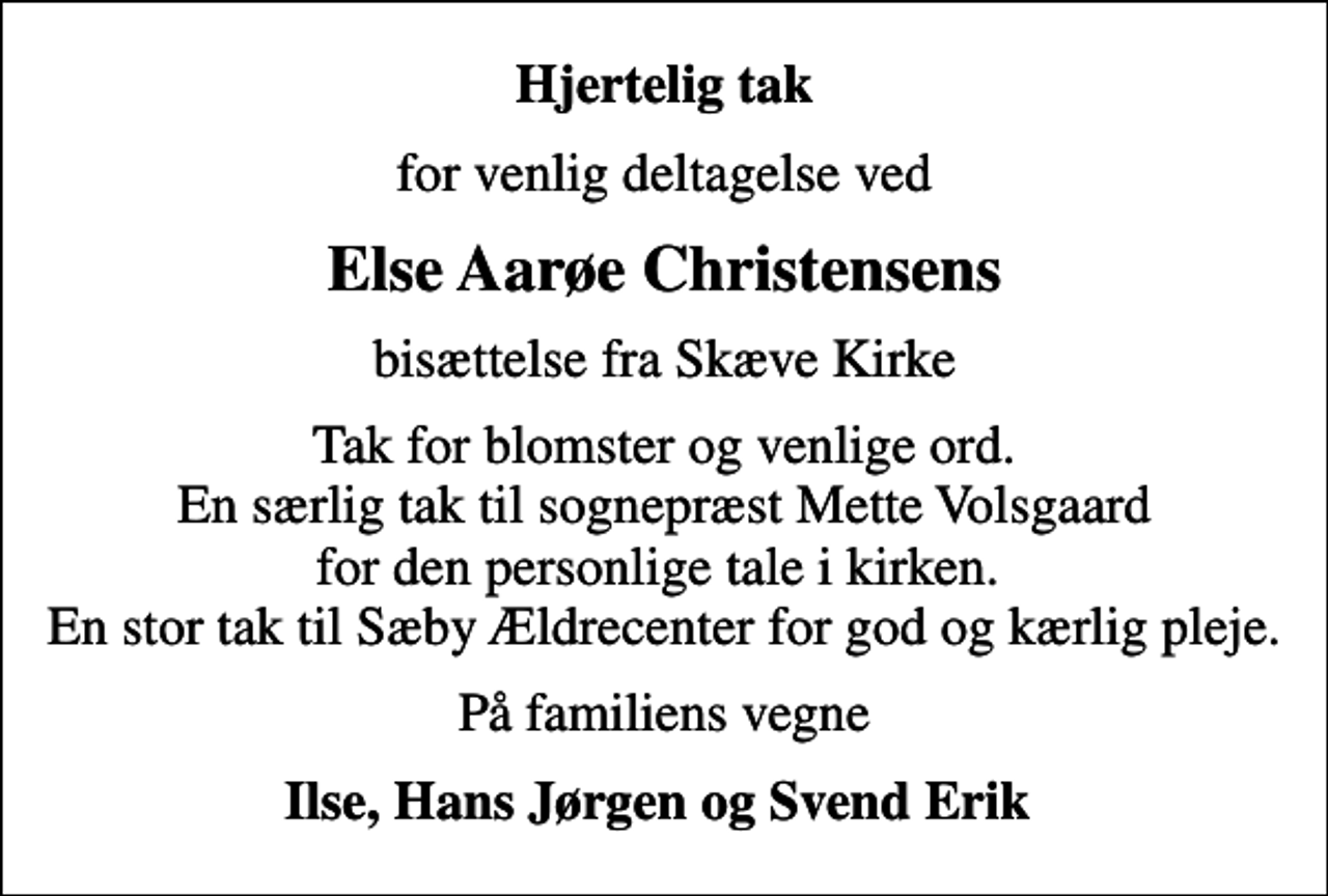 <p>Hjertelig tak<br />for venlig deltagelse ved<br />Else Aarøe Christensens<br />bisættelse fra Skæve Kirke<br />Tak for blomster og venlige ord. En særlig tak til sognepræst Mette Volsgaard for den personlige tale i kirken. En stor tak til Sæby Ældrecenter for god og kærlig pleje.<br />På familiens vegne<br />Ilse, Hans Jørgen og Svend Erik</p>